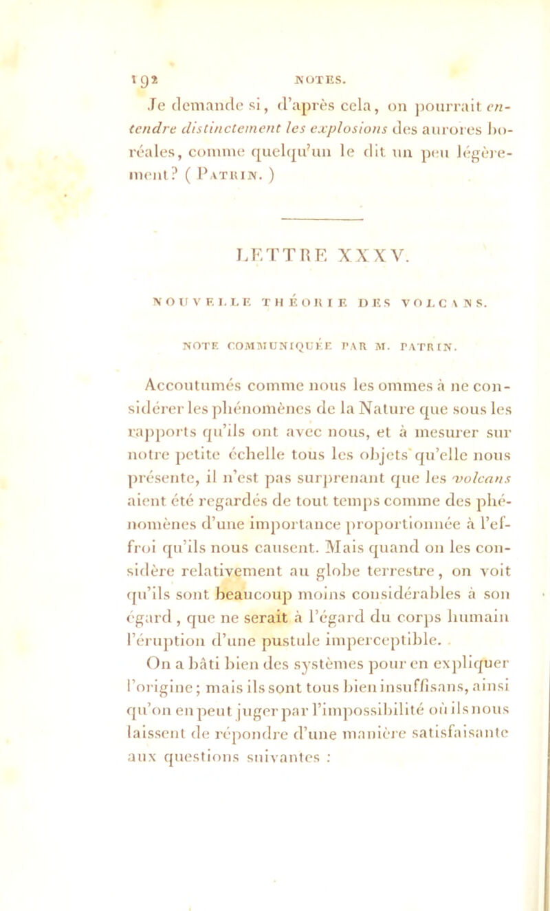 Je demande si, d’après cela, on pourrait en- tendre distinctement les explosions des aurores bo- réales, comme quelqu’un le dit un peu légère- ment? ( Patrin. ) LETTRE XXXV. NOUVKI.LE THÉORIE DES VOLCANS. NOTE COMMUNIQUÉE PAR M. P ATR IN. Accoutumés comme nous les ommes à 11e con- sidérer les phénomènes de la Nature que sous les rapports qu’ils ont avec nous, et à mesurer sur notre petite échelle tous les objets qu’elle nous présente, il n’est pas surprenant que les volcans aient été regardés de tout temps comme des phé- nomènes d’une importance proportionnée à l’ef- froi qu’ils nous causent. Mais quand 011 les con- sidère relativement au glohe terrestre, on voit qu’ils sont beaucoup moins considérables à son égard , que ne serait à l’égard du corps humain l’éruption d’une pustule imperceptible. On a bâti bien des systèmes pour en expliquer l’origine; mais ils sont tous bieninsuffisans, ainsi qu’on en peut juger par l’impossibilité où ilsnous laissent de répondre d’une manière satisfaisante aux questions suivantes :