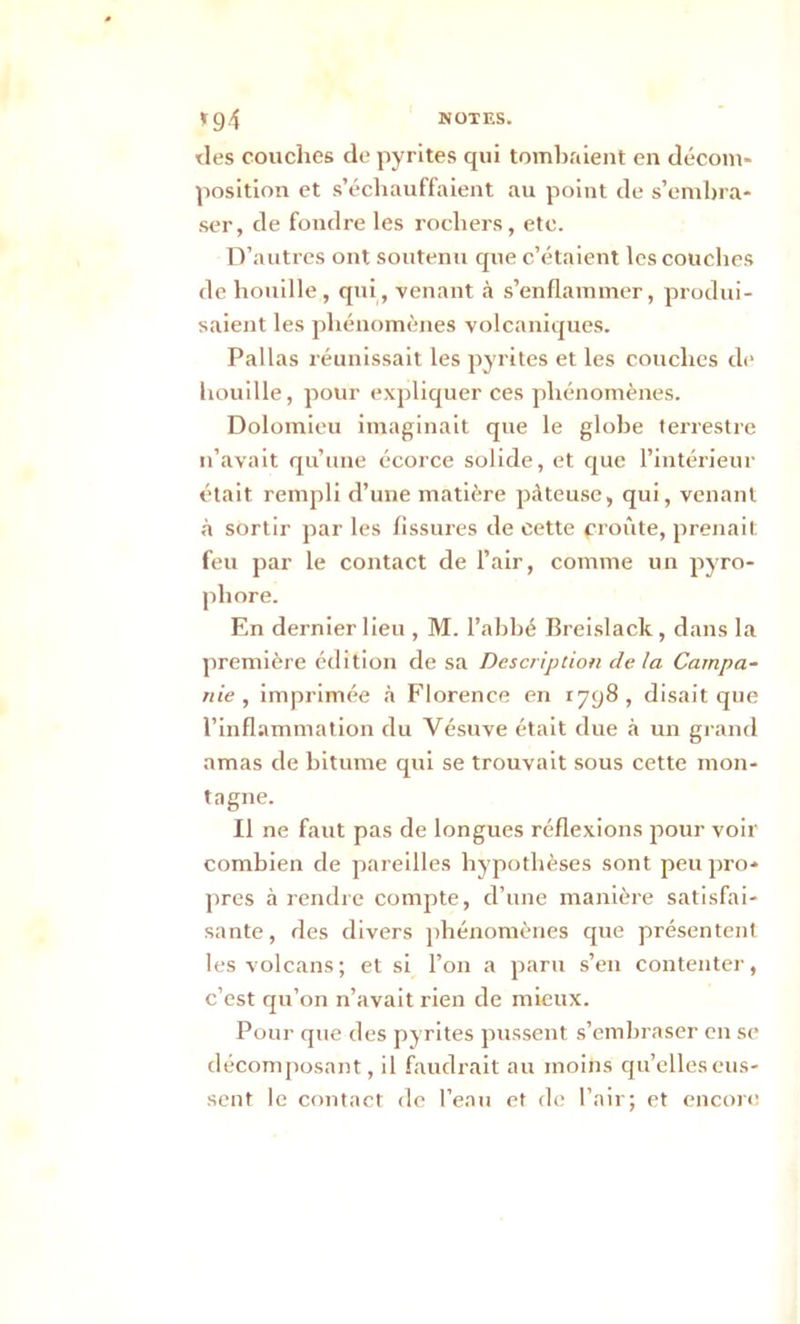 *94 NOTES. des couches de pyrites qui tombaient en décom- position et s’échauffaient au point de s’embra- ser, de fondre les rochers, etc. D’autres ont soutenu que c’étaient les couches de houille, qui, venant à s’enflammer, produi- saient les phénomènes volcaniques. Pallas réunissait les pyrites et les couches de houille, pour expliquer ces phénomènes. Dolomieu imaginait que le globe terrestre n’avait qu’une écorce solide, et que l’intérieur était rempli d’une matière pâteuse, qui, venant à sortir par les fissures de cette profite, prenait feu par le contact de l’air, comme un pyro- pliore. En dernier lieu , M. l’abbé Breislack, dans la première édition de sa Description delà Campa- nie , imprimée à Florence en 1798, disait que l’inflammation du Vésuve était due à un grand amas de bitume qui se trouvait sous cette mon- tagne. Il ne faut pas de longues réflexions pour voir combien de pareilles hypothèses sont peu pro- pres à rendre compte, d’une manière satisfai- sante, des divers phénomènes que présentent les volcans; et si l’on a paru s’en contenter, c’est qu’on n’avait rien de mieux. Pour que des pyrites pussent s’embraser en se décomposant, il faudrait au moins qu’elles eus- sent le contact de l’eau et de l’air; et encore