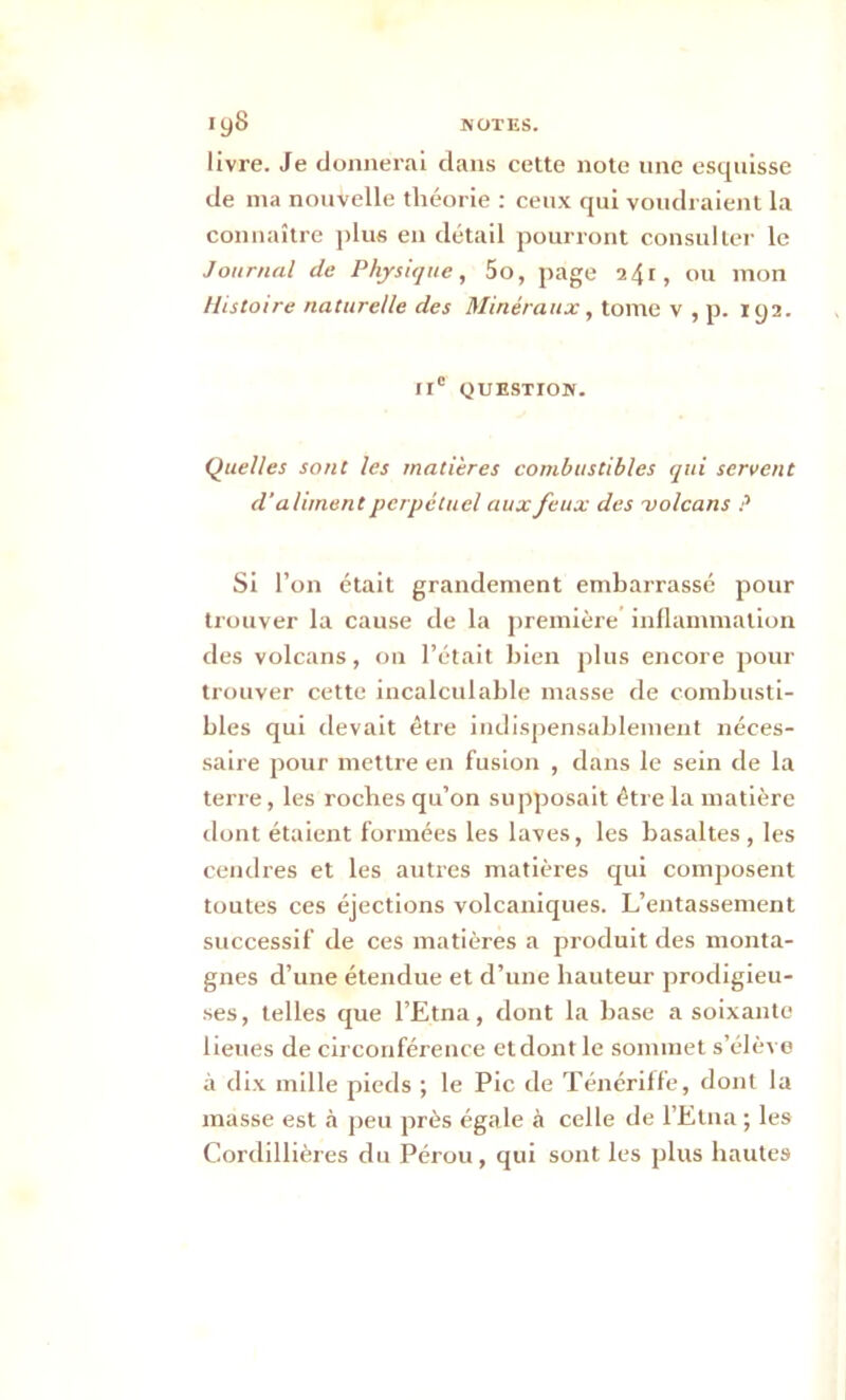 livre. Je donnerai dans cette note une esquisse de ma nouvelle théorie : ceux qui voudraient la connaître plus en détail pourront consulter le Journal de Physique, 5o, page 241, ou mon Histoire naturelle des Minéraux, tome v , p. 192. IIe QUESTION. Quelles sont les matières combustibles qui servent d’aliment perpétuel aux feux des 'volcans ? Si l’on était grandement embarrassé pour trouver la cause de la première inflammation des volcans, on l’était bien plus encore pour trouver cette incalculable masse de combusti- bles qui devait être indispensablement néces- saire pour mettre en fusion , dans le sein de la terre, les roches qu’on supposait être la matière dont étaient formées les laves, les basaltes , les cendres et les autres matières qui composent toutes ces éjections volcaniques. L’entassement successif de ces matières a produit des monta- gnes d’une étendue et d’une hauteur prodigieu- ses, telles que l’Etna, dont la base a soixante lieues de circonférence et dont le sommet s’élève à dix mille pieds ; le Pic de Ténériffe, dont la masse est à peu près égale à celle de l’Etna ; les Cordillières du Pérou, qui sont les plus hautes