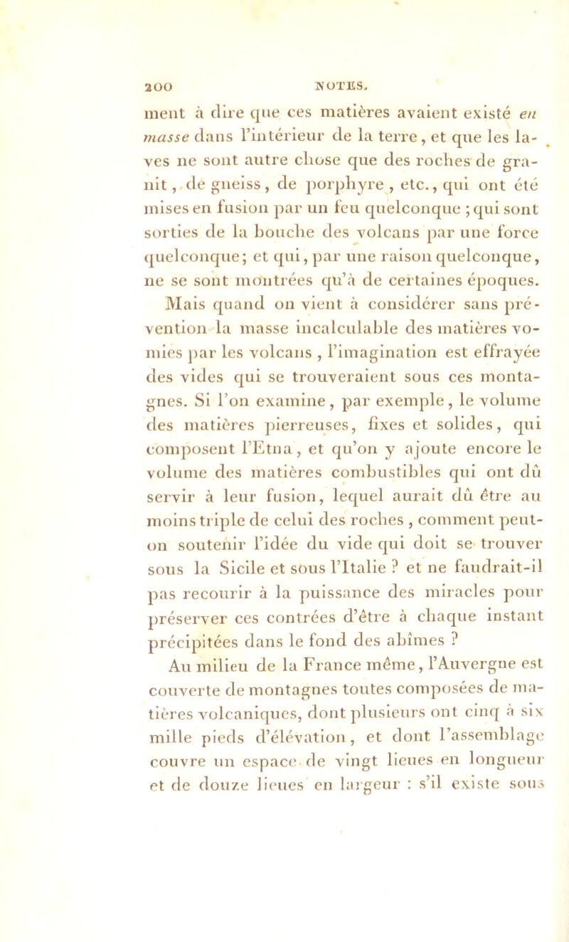 ment à dire que ces matières avaient existé en masse dans l’intérieur de la terre , et que les la- ves ne sont autre chose que des roches de gra- nit , de gneiss, de porphyre , etc., qui ont été mises en fusion par un feu quelconque ;qui sont sorties de la bouche des volcans par une force quelconque; et qui, par une raison quelconque, ne se sont montrées qu’à de certaines époques. Mais quand on vient à considérer sans pré- vention la masse incalculable des matières vo- mies par les volcans , l’imagination est effrayée des vides qui se trouveraient sous ces monta- gnes. Si l’on examine, par exemple, le volume des matières pierreuses, fixes et solides, qui composent l’Etna, et qu’on y ajoute encore le volume des matières combustibles qui ont dû servir à leur fusion, lequel aurait dû être au moins triple de celui des roches , comment peut- on soutenir l’idée du vide qui doit se trouver sous la Sicile et sous l’Italie ? et ne faudrait-il pas recourir à la puissance des miracles pour préserver ces contrées d’être à chaque instant précipitées dans le fond des abîmes ? Au milieu de la France même, l’Auvergne est couverte de montagnes toutes composées de ma- tières volcaniques, dont plusieurs ont cinq à six mille pieds d’élévation, et dont l’assemblage couvre un espace-de vingt lieues en longueur et de douze lieues en largeur : s’il existe sous