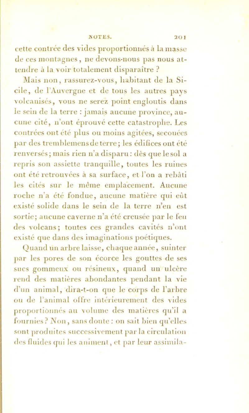 A OTES. 20 1 cette contrée des vides proportionnés à la masse de ces montagnes , ne devons-nous pas nous at- tendre à la voir totalement disparaître ? Mais non, rassurez-vous, habitant de la Si- cile, de l’Auvergne et de tous les autres pays volcanisés, vous ne serez point engloutis dans le sein de la terre : jamais aucune province, au- cune cité, n’ont éprouvé cette catastrophe. Les contrées ont été plus ou moins agitées, secouées par des tremhlemens de terre; les édifices ont été renversés; mais rien n’a disparu: dès cpielesol a repris son assiette tranquille, toutes les ruines ont été retrouvées à sa surface, et l’on a rebâti les cités sur le même emplacement. Aucune roche n’a été fondue, aucune matière qui eût existé solide dans le sein de la terre n’en est sortie; aucune caverne n’a été creusée par le feu des volcans ; toutes ces grandes cavités n’ont existé que dans des imaginations poétiques. Quand un arbre laisse, chaque année, suinter par les pores de son écorce les gouttes de ses sucs gommeux ou résineux, quand un ulcère rend des matières abondantes pendant la vie d’un animal, clira-t-on que le corps de l'arbre ou de l’animal offre intérieurement des vides proportionnés au volume des matières qu’il a fournies ? Non , sans doute : on sait bien qu’elles sont produites successivement par la circulation des fluides qui les animent, et par leur assimila-