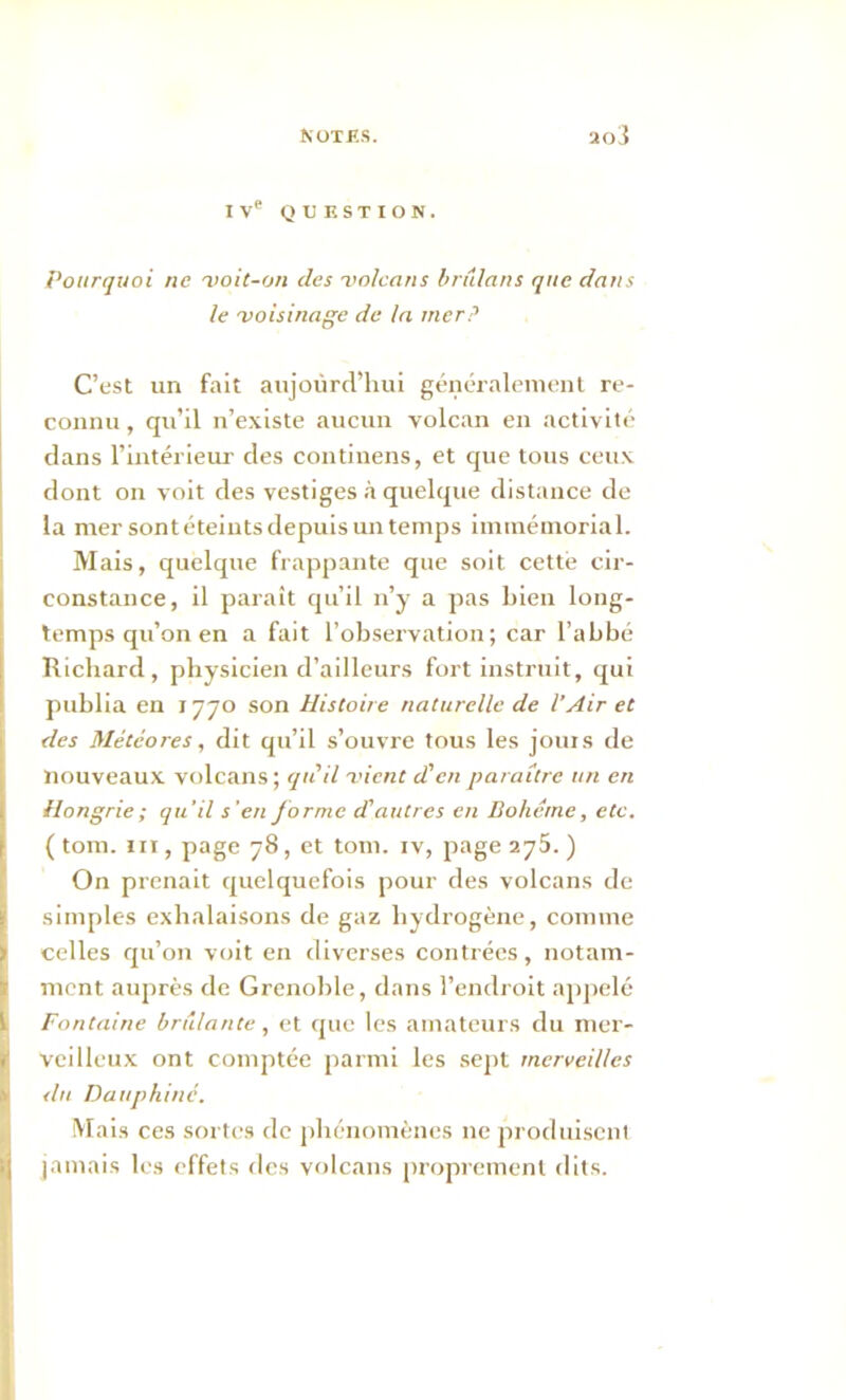 IVe QUESTION. Pourquoi ne voit-on des volcans briilans que dans le voisinage de la mer? C’est un fait aujourd’hui généralement re- connu , qu’il n’existe aucun volcan en activité dans l’intérieur des continens, et que tous ceux dont on voit des vestiges à quelque distance de la mer sont éteints depuis un temps immémorial. Mais, quelque frappante que soit cette cir- constance, il paraît qu’il n’y a pas Lien long- temps qu’on en a fait l’observation; car l’abbé Richard, physicien d’ailleurs fort instruit, qui publia en 1770 son Histoire naturelle de l'Air et des Météores, dit qu’il s’ouvre tous les jouis de nouveaux volcans; qu'il vient d'en paraître un en Hongrie ; qu’il s'en forme d'autres en Bohême, etc. ( tom. ni, page 78, et tom. iv, page 275. ) On prenait quelquefois pour des volcans de simples exhalaisons de gaz hydrogène, comme celles qu’on voit en diverses contrées, notam- ment auprès de Grenoble, dans l’endroit appelé Fontaine brillante, et que les amateurs du mer- veilleux ont comptée parmi les sept merveilles du Dauphiné. Mais ces sortes de phénomènes 11e produisent jamais les effets des volcans proprement dits.