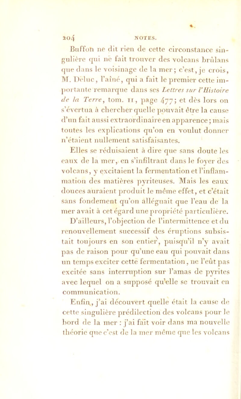 Buffoh ne dit rien de cette circonstance sin- gulière qui ne fait trouver des volcans brûlans que dans le voisinage de la mer; c’est, je crois, M. Deluc, l’aîné, qui a fait le premier cette im- portante remarque dans ses Lettres sur l’Histoire île la Terre, tom. n, page 477; et dès lors on s’évertua à chercher quelle pouvait être la cause d’un fait aussi extraordinaire en apparence ; mais tontes les explications qu’on en voulut donner n’étaient nullement satisfaisantes. Elles se réduisaient à dire que sans doute les eaux de la mer, en s’infiltrant dans le foyer des volcans, y excitaient la fermentation et l’inflam- mation des matières pyriteuses. Mais les eaux douces auraient produit le même effet, et c’était sans fondement qu’on alléguait que l’eau de la mer avait à cet égard une propriété particulière. D’ailleurs, l'objection de l’intermittence et du renouvellement successif des éruptions subsis- tait toujours en son entier, puisqu’il n’y avait pas de raison pour qu’une eau qui pouvait dans un temps exciter cette fermentation, ne l’eût pas excitée sans interruption sur l’amas de pyrites avec lequel on a supposé quelle se trouvait en communication. Enfin , j’ai découvert quelle était la cause de cette singulière prédilection des volcans pour le bord de la mer : j’ai fait voir dans ma nouvelle théorie que c’est de la mer même que les volcans