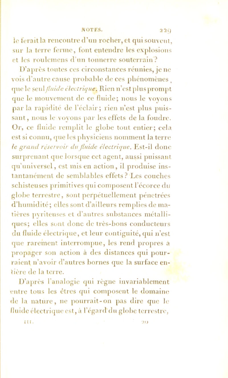 2 21) ie ferait la rencontre d’un rocher, et qui souvent, sur la terre ferme, font entendre les explosions et les roulcmens d’un tonnerre souterrain ? D’après toutes ces circonstances réunies, je ne vois d’autre cause probable de ces phénomènes , que le seul fluide électrique. Rien n’est plus prompt que le mouvement de ce fluide; nous le voyons par la rapidité de l’éclair; rien n’est plus puis- sant, nous le voyons par les effets de la foudre. Or, ce fluide remplit le globe tout entier; cela est si connu, que les physiciens nomment la terre le grand réservoir du fluide électrique. Est-il donc surprenant que lorsque cet agent, aussi puissant qu'universel, est mis en action, il produise ins- tantanément de semblables effets? Les couches schisteuses primitives qui composent l’écorce du globe terrestre, sont perpétuellement pénétrées d’humidité; elles sont d’ailleurs remplies de ma- tières pyriteuses et d’autres substances métalli- ques; elles sont donc de très-bons conducteurs du fluide électrique, et leur contiguïté, qui n’est que rarement interrompue, les rend propres à propager son action à des distances qui pour- raient n’avoir d’autres bornes que la surface en- tière de la terre. D’après l’analogie qui règne invariablement entre tous les êtres qui composent le domaine tle la nature, ne pourrait-on pas dire que le fluide électrique est, à l’égard du globe terrestre, 20 ni.