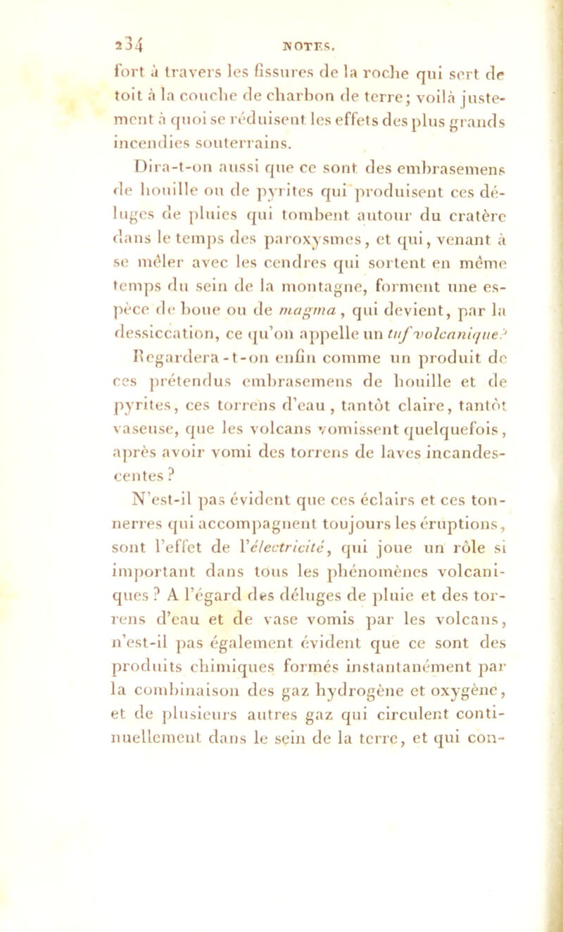 fort à travers les fissures de la roche qui sert de toit à la couche de charbon de terre; voilà juste- ment à quoi se réduisent, les effets des plus grands incendies souterrains. Dira-t-on aussi que ce sont des embrasemens de houille ou de pyrites qui produisent ces dé- luges de pluies qui tombent autour du cratère dans le temps des paroxysmes, et qvii, venant à se mêler avec les cendres qui sortent en même temps du sein de la montagne, forment une es- pèce de boue ou de magma , qui devient, par la dessiccation, ce qu’on appelle un tuf volcanique.1 Regardera-t-on enfin comme un produit de ces prétendus embrasemens de houille et de pyrites, ces torrens d’eau, tantôt claire, tantôt vaseuse, que les volcans vomissent quelquefois, après avoir vomi des torrens de laves incandes- centes ? N’est-il pas évident que ces éclairs et ces ton- nerres qui accompagnent toujours les éruptions, sont l’effet de l’électricité, qui joue un rôle si important dans tous les phénomènes volcani- ques ? A l’égard des déluges de pluie et des tor- rens d’eau et de vase vomis par les volcans, n’est-il pas également évident que ce sont des produits chimiques formés instantanément par la combinaison des gaz hydrogène et oxygène, et de plusieurs autres gaz qui circulent conti- nuellement dans le sein de la terre, et qui con-