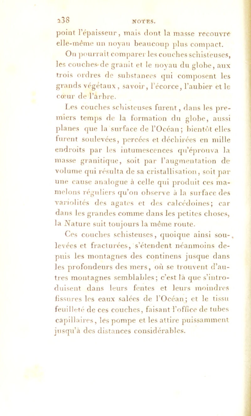 a3S point l’épaisseur, mais dont la masse recouvre elle-même un noyau beaucoup plus compact. Ou pourrait comparer les couches schisteuses, les couches-de granit et le noyau du globe, aux trois ordres de substances qui composent les grands végétaux , savoir, l’écorce, l’aubier et le cœur de l’arbre. Les couches schisteuses furent, dans les pre- miers temps de la formation du globe, aussi planes que la surface de l’Océan; bientôt elles furent soulevées, percées et déchirées en mille endroits par les intumescences qu’éprouva la masse granitique, soit par l’augmentation de volume qui résulta de sa cristallisation, soit par une cause analogue à celle qui produit ces ma- melons réguliers qu’on observe à la surface des variolités des agates et des calcédoines; car dans les grand es comme dans les petites choses, la Nature suit toujours la même route. Ces couches schisteuses, quoique ainsi sou-, levées et fracturées, s’étendent néanmoins de- puis les montagnes des continens jusque dans les profondeurs des mers, où se trouvent d’au- tres montagnes semblables; c’est la que s’intro- duisent dans leurs fentes et leurs moindres fissures les eaux salées de l’Océan; et le tissu feuilleté de ces couches, faisant l’office de tubes capillaires, les pompe et les attire puissamment jusqu’à des distances considérables.