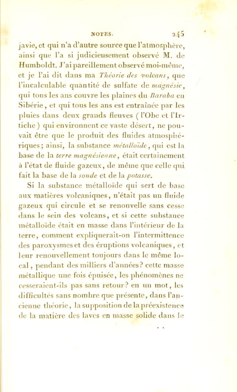 javie, et qui n’a d’autre source que l’atmosphère, ainsi que l’a si judicieusement observé M. de Humboldt. J’ai pareillement observé moi-même, et je l’ai dit dans ma Théorie des volcans, que l’incalculable quantité de sulfate de magnésie, qui tous les ans couvre les plaines du Baraba eu Sibérie , et qui tous les ans est entraînée par les pluies dans deux grands fleuves ( l’Obe et l’Ir- ticlic ) qui environnent ce vaste désert, ne pou- vait être que le produit des fluides atmosphé- riques; ainsi, la substance métalloïde, qui est la base de la terre magnésienne, était certainement à l’état de fluide gazeux, de même que celle qui fait la base de la soude et de la potasse. Si la substance métalloïde qui sert de base aux matières volcaniques, n’était pas un fluide gazeux qui circule et se renouvelle sans cesse dans le sein des volcans, et si cette substance métalloïde était en masse dans l’intérieur de la terre, comment expliquerait-on l’intermittence des paroxysmes et des éruptions volcaniques, et leur renouvellement toujours dans le même lo- cal , pendant des milliers d’années? cette masse métallique une fois épuisée, les phénomènes ne cesseraient-ils pas sans retour? en un mot, les difficultés sans nombre que présente, dans l’an- cienne théorie, la supposition de la préexistence de la matière des laves en masse solide dans le