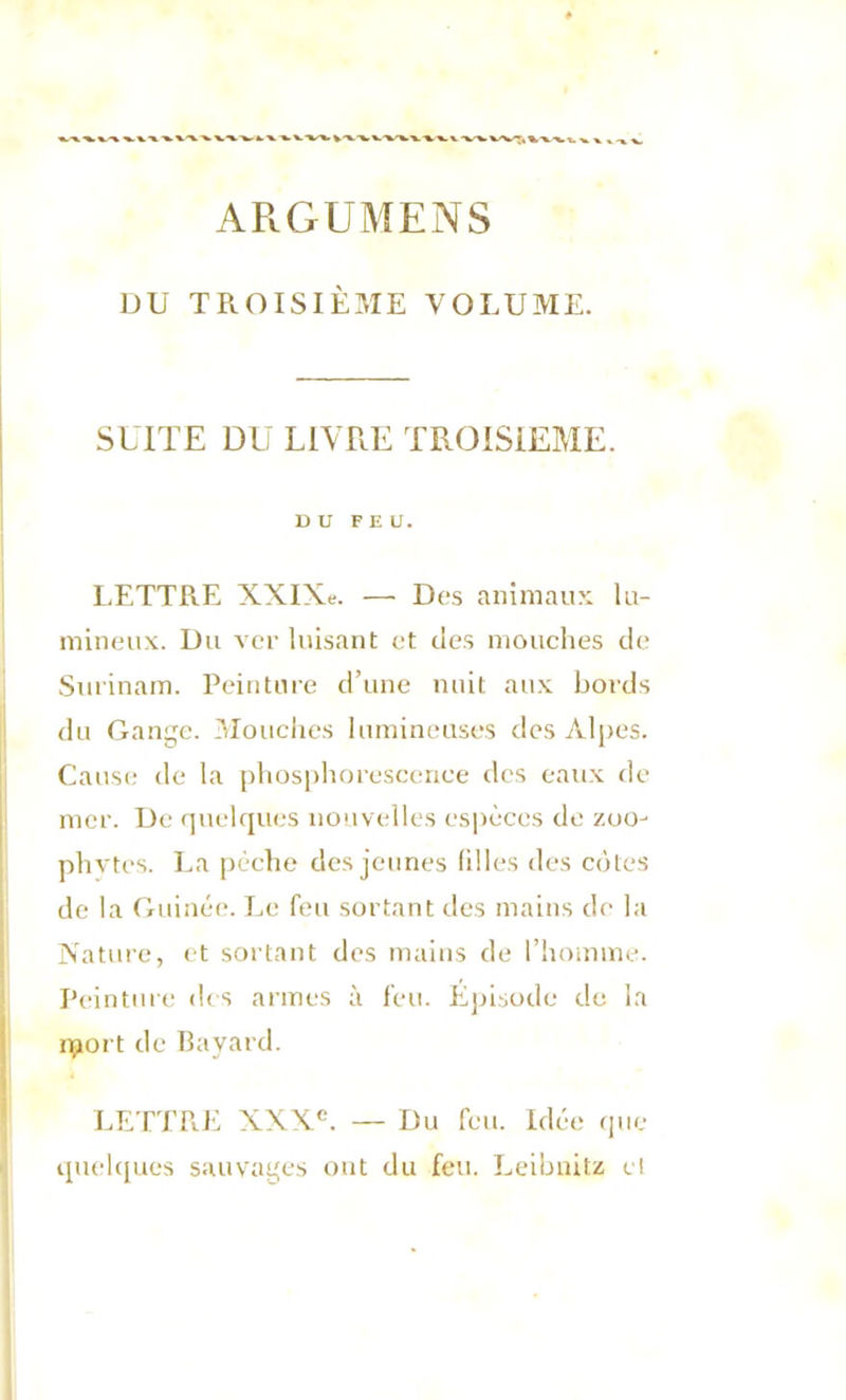 ARGUMENS DU TROISIÈME VOLUME. SUITE DU LIVRE TROISIEME. DU FEU. LETTRE XXIXe. — Des animaux lu- mineux. Du ver luisant et des mouches de Surinam. Peinture d’une nuit aux bords du Gange. Mouches lumineuses des Alpes. Cause de la phosphorescence des eaux de mer. De quelques nouvelles espèces de zoo- phytes. La pèche des jeunes filles des cotes de la Guinée. Le feu sortant des mains de la Nature, et sortant des mains de l’homme. Peinture des armes à feu. Episode de la iport de Bayard. LETTRE XXXe. — Du feu. Idée que quelques sauvages ont du feu. Leibnitz et