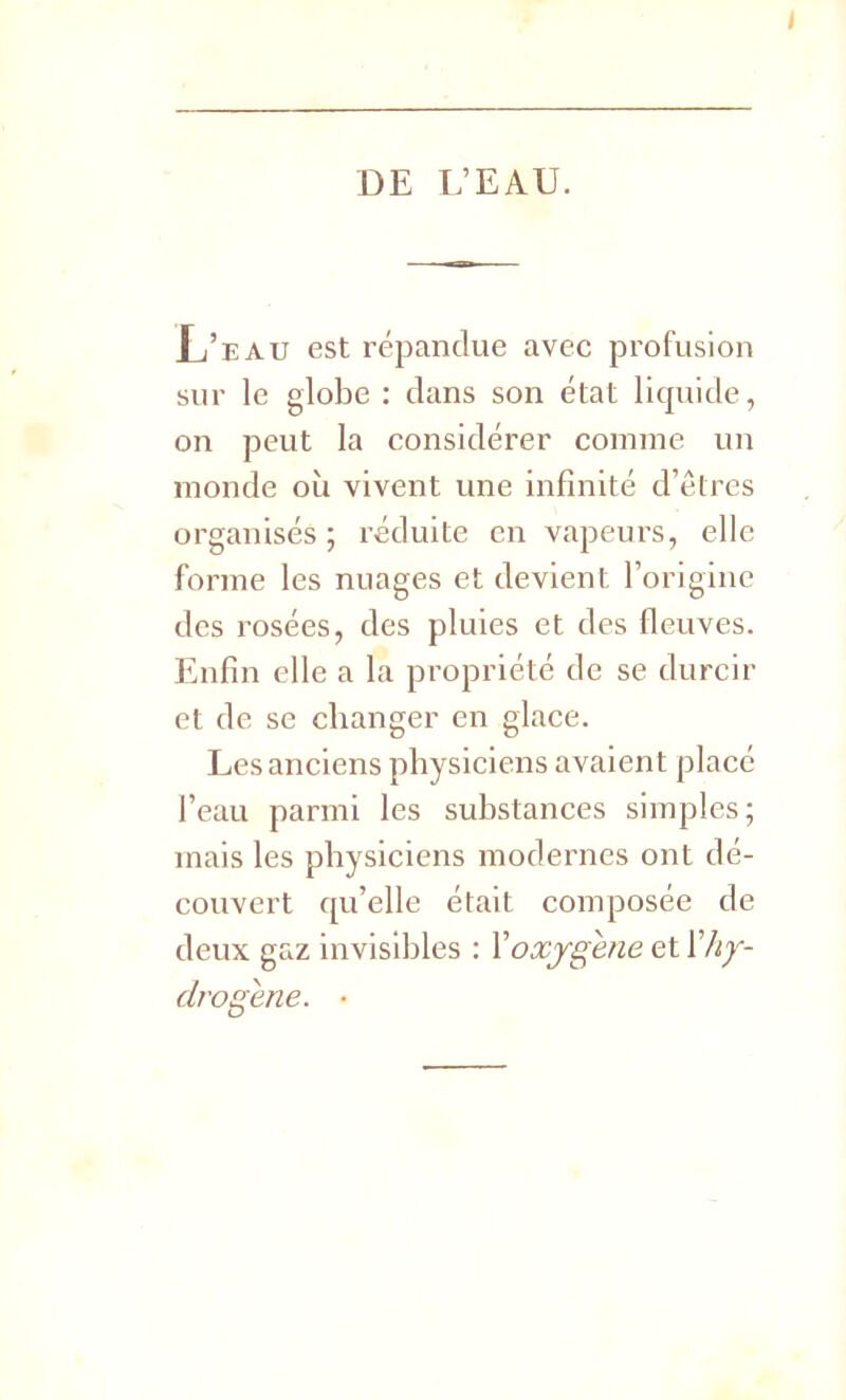 I DE L’EAU. Xj’eau est répandue avec profusion sur le globe : dans son état liquide, on peut la considérer comme un monde où vivent une infinité d’êtres organisés; réduite en vapeurs, elle forme les nuages et devient l’origine des rosées, des pluies et des fleuves. Enfin elle a la propriété de se durcir et de se changer en glace. Les anciens physiciens avaient placé l’eau parmi les substances simples; mais les physiciens modernes ont dé- couvert qu’elle était composée de deux gaz invisibles : Y oxygéné et Y hy- drogéné. •