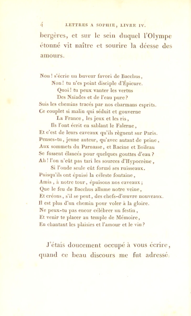 bergères, et sur le sein duquel l’Olympe étonné vit naître et sourire la déesse des amours. Non ! s’écrie uu buveur favori de Bacchus, Non! tu n’cs point disciple d’Epicure. Quoi ! tu peux vanter les vertus Des Naïades et de l’eau pure ? Suis les chemins tracés par nos cbarmans esprits. Ce couplet si malin qui séduit et gouverne La Franco, les jeux et les ris, Ils l’ont écrit en sablant le Falerne, Et c'est de leurs caveaux qu’ils règuent sur Paris. Penses-tu, jeune auteur, qu’avec autant de peine. Aux sommets du Parnasse, et Racine et Boileau Se fussent élancés pour quelques gouttes d’eau ? Ah ! r on n’eût pas tari les sources d’Ifypocrène , Si l’oude seule eût formé ses ruisseaux. Puisqu’ils ont épuisé la céleste fontaine, Amis , à notre tour, épuisons nos caveaux; Que le feu de Bacchus allume notre veine. Et créons, s’il se peut, des chefs-d’œuvre nouveaux. 11 est plus d’un chemin pour voler à la gloire. Ne peux-tu pas encor célébrer un festin, Et venir te placer au temple de Mémoire, En chantant les plaisirs et l’amour et le vin ? J’étais doucement occupé à vous écrite, quand ce beau discours me fut adressé