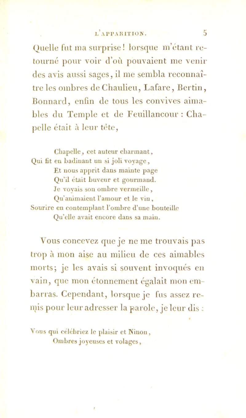 Quelle fat ma surprise ! lorsque m’étant re- tourné pour voir d’où pouvaient me venir des avis aussi sages, il me sembla reconnaî- tre les ombres de Chaulieu, Lafare, Ber tin, Bonnard, enfin de tous les convives aima- bles du Temple et de Feuillancour : Cha- pelle était à leur tête, Chapelle, cet auteur charmant. Qui lit en badinant un si joli voyage, Et nous apprit dans mainte page Qu’il était buveur et gourmand. Je voyais sou ombre vermeille , Qu’animaient l’amour et le vin, Sourire en contemplant l’ombre d’une bouteille Qu’elle avait encore dans sa maiu. Vous concevez que je ne me trouvais pas trop à mon aise au milieu de ces aimables morts; je les avais si souvent invoqués en vain, que mon étonnement égalait mon em- barras. Cependant, lorsque je fus assez re- mis pour leur adresser la parole, je leur dis : Vous qui célébriez le plaisir et Ninon, Ombres joyeuses et volages,