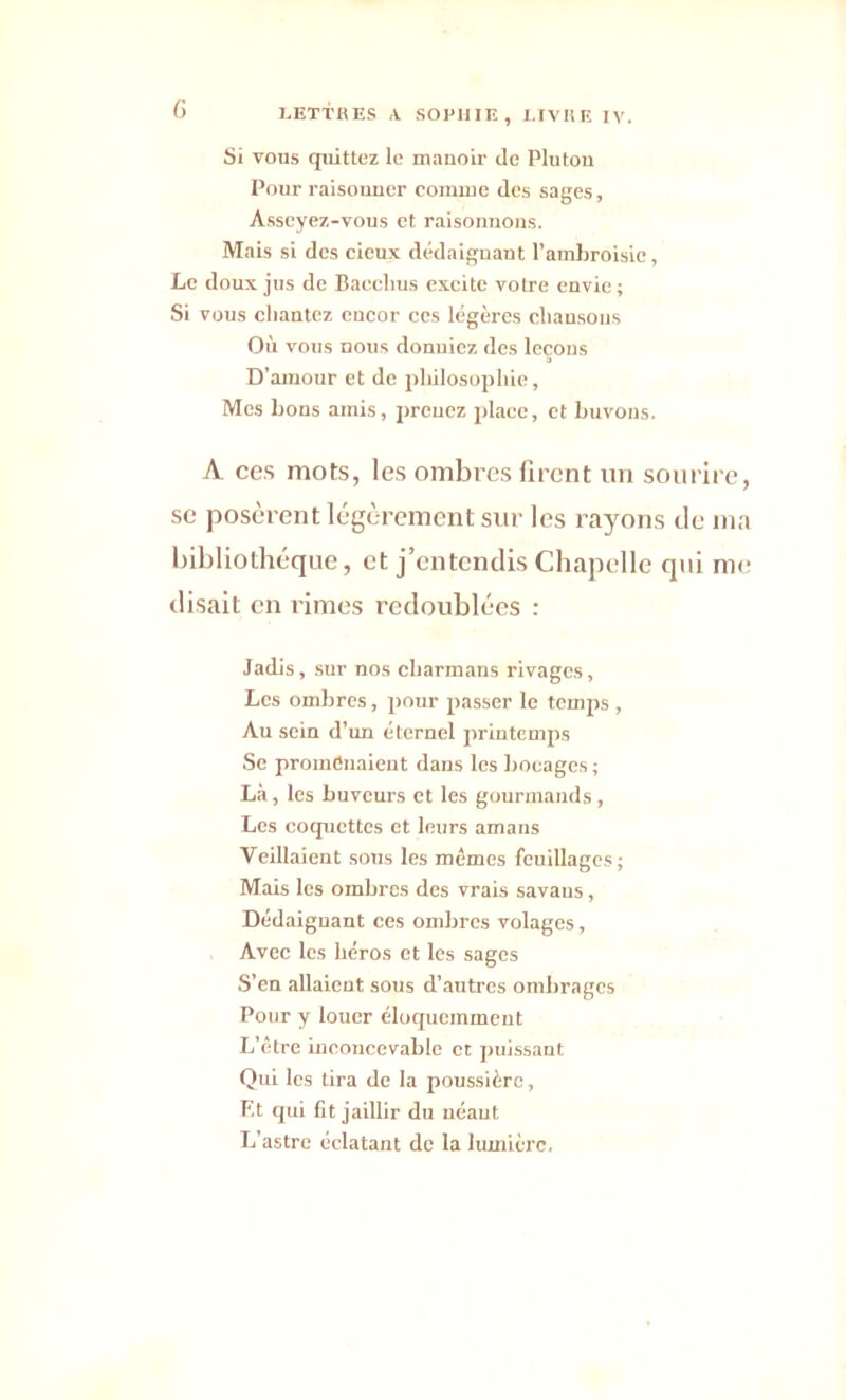 Si vous quittez le manoir de Pluton Pour raisonner comme des sages, Asseyez-vous et raisonnons. Mais si des cieux dédaignant l’ambroisie, Le doux jus de Bacclms excite votre envie ; Si vous chantez encor ces légères chansons Où vous nous donniez des leçons D’amour et de philosophie. Mes bons amis, prcucz place, et buvons. A ces mots, les ombres firent un sourire, se posèrent légèrement sur les rayons de ma bibliothèque, et j’entendis Chapelle qui me disait en rimes redoublées : Jadis, sur nos charmans rivages, Les ombres, pour passer le temps , Au sein d’un éternel printemps Se promenaient dans les bocages ; Là, les buveurs et les gourmands, Les coquettes et leurs amans Veillaient sous les mêmes feuillages; Mais les ombres des vrais savans, Dédaignant ces ombres volages, Avec les héros et les sages S’en allaient sous d’autres ombrages Pour y louer éloquemment L’être inconcevable et puissant Qui les tira de la poussière, Et qui fit jaillir du néant L’astre éclatant de la lumière.