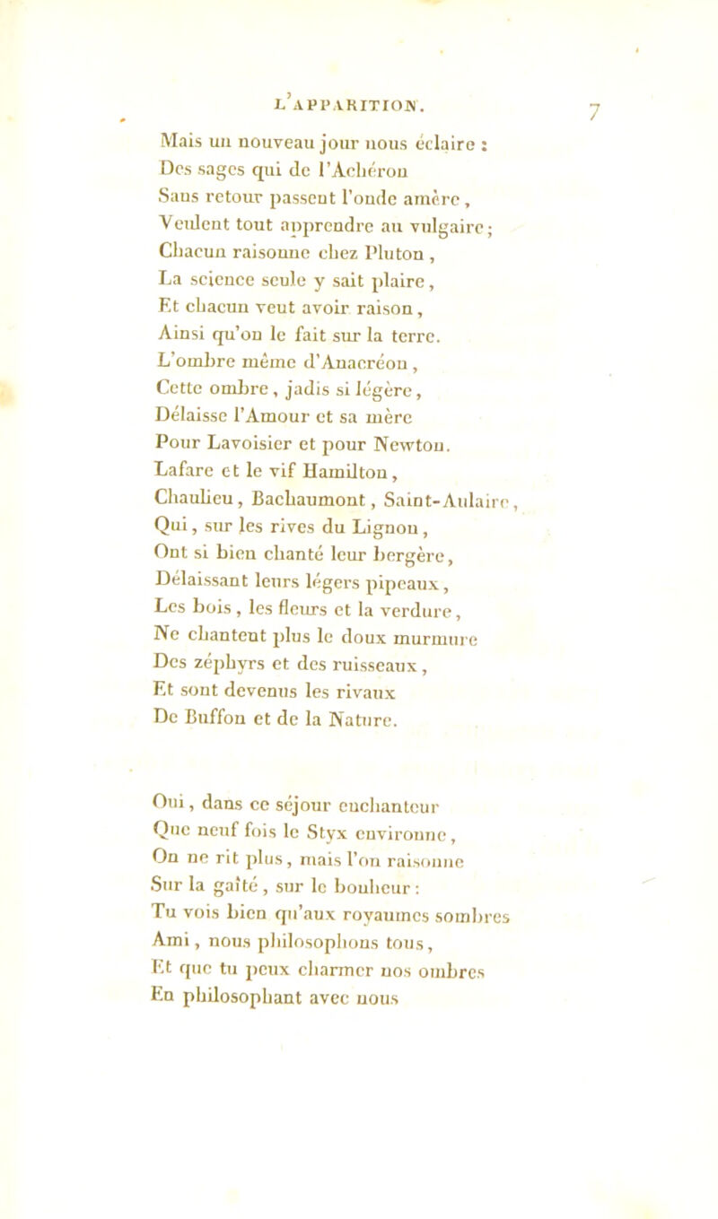 l’api* aritiom. 7 Mais un nouveau jour nous éclaire : Des sages qui de l’Achérou Sans retour passent l’onde amère, Veident tout anprcndre au vulgaire ; Chacun raisonne chez Pluton , La science seule y sait plaire, Et chacun veut avoir raison , Ainsi qu’on le fait sur la terre. L’ombre même d’Anacréon, Cette ombre, jadis si légère, Délaisse l’Amour et sa mère Pour Lavoisier et pour Newton. Lafare et le vif Hamilton, Chaulieu, Bachaumont, Saint-Aulairc, Qui, sur les rives du Lignou, Ont si bien chanté leur bergère, Délaissant leurs légers pipeaux, Les bois , les fleurs et la verdure, Ne chantent plus le doux murmure Des zéphyrs et des ruisseaux , Et sont devenus les rivaux De Buffon et de la Nature. Oui, dans ce séjour enchanteur Que neuf fois le Styx environne. On ne rit plus, mais l’on raisonne Sur la gaîté , sur le bonheur : Tu vois bien qu’aux royaumes sombres Ami, nous philosophons tous, Et que tu peux charmer nos ombres En philosophant avec nous