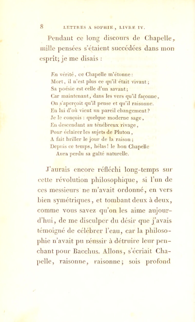 Pendant ce long discours de Chapelle, mille pensées s’étaient succédées dans mon esprit; je me disais : En vérité, ce Chapelle m’étonne: Mort, il n’est plus ce cpi’il était vivant ; Sa poésie est celle d’un savant; Car maintenant, dans les vers qu’il façonne. Ou s’aperçoit qu’il pense et qu’il raisonne. En lui d’où vient un pareil changement ? Je le conçois : quelque moderne sage, En descendant au ténébreux rivage, Pour éclairer les sujets de Pluton , A fait briller le jour de la raison; Depuis ce temps, hélas! le bon Chapelle Aura perdu sa gaîté naturelle. J’aurais encore réfléchi long-temps sur cette révolution philosophique, si l’un de ces messieurs ne m’avait ordonné, en vers bien symétriques, et tombant deux à deux, comme vous savez qu’on les aime aujour- d’hui, de me disculper du désir que j’avais témoigné de célébrer l’eau, car la philoso- phie n’avait pu réussir à détruire leur pen- chant pour Bacchus. Allons, s’écriait Cha- pelle, raisonne, raisonne; sois profond