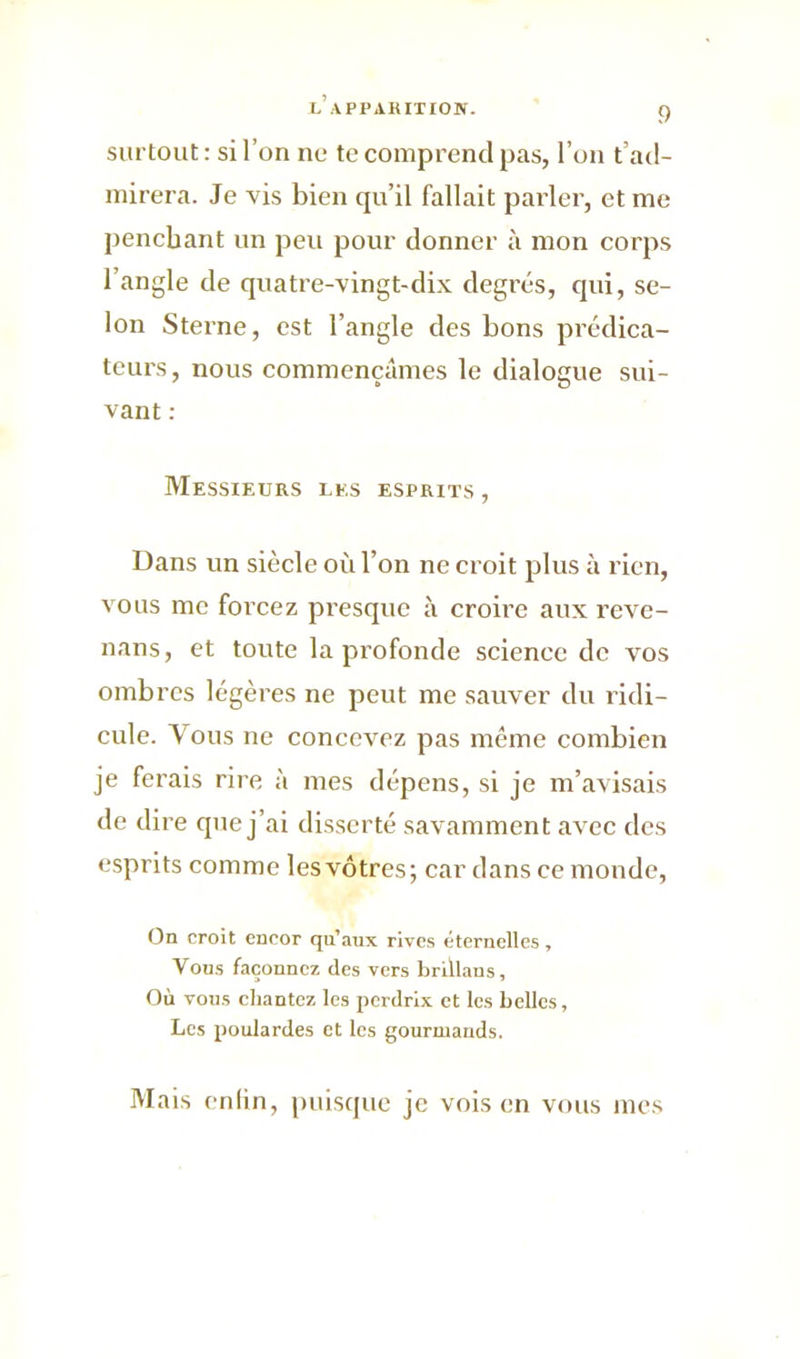 surtout : si l’on ne te comprend pas, l’on t’ad- mirera. Je vis bien qu’il fallait parler, et me penchant un peu pour donner à mon corps l’angle de quatre-vingt-dix degrés, qui, se- lon Sterne, est l’angle des bons prédica- teurs, nous commençâmes le dialogue sui- vant : Messieurs les esprits , Dans un siècle où l’on ne croit plus à rien, vous me forcez presque à croire aux reve- nans, et toute la profonde science de vos ombres légères ne peut me sauver du ridi- cule. Vous ne concevez pas même combien je ferais rire à mes dépens, si je m’avisais de dire que j’ai disserté savamment avec des esprits comme lesvôtres; car dans ce monde, On croit encor qu’aux rives éternelles, Vous façonnez des vers brillans. Où vous chantez les perdrix et les belles, Les poulardes et les gourmands. Mais en lin, puisque je vois en vous mes