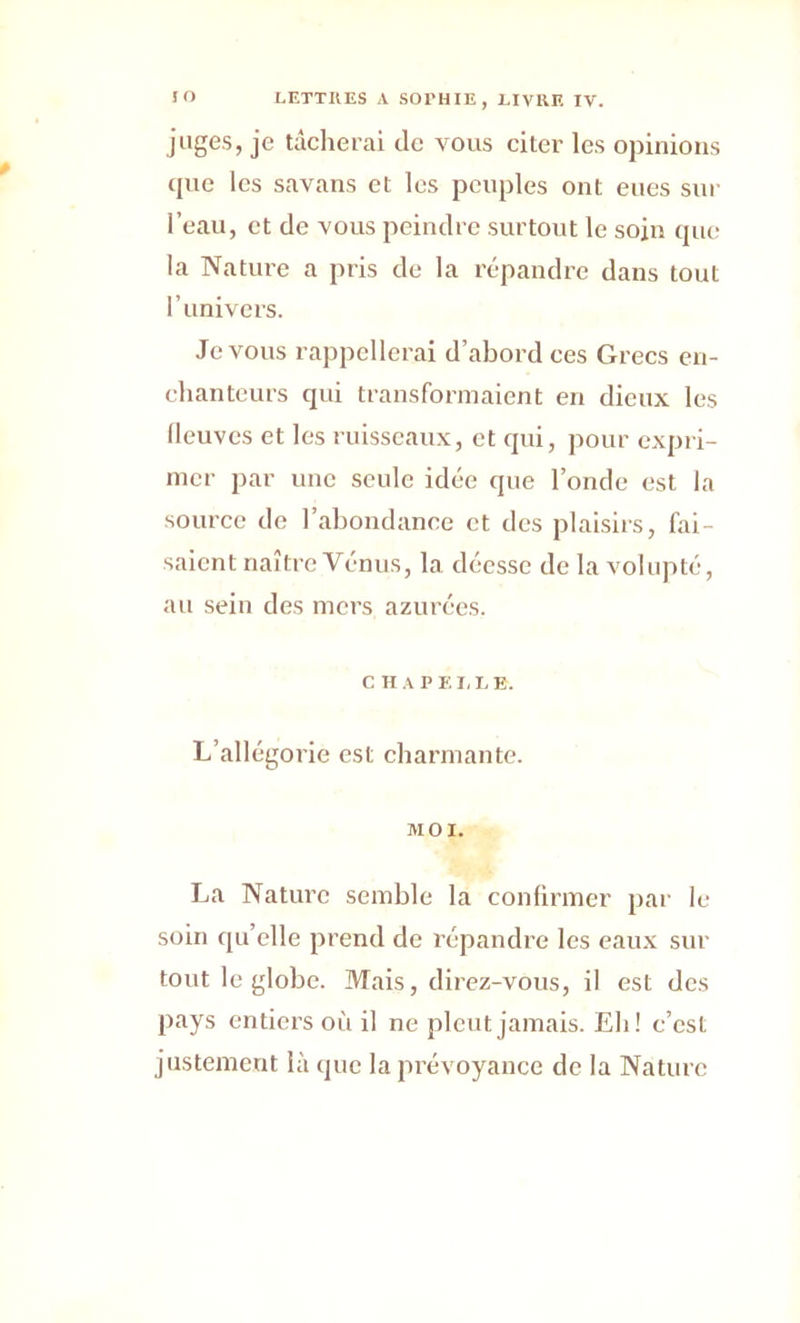 juges, je tâcherai de vous citer les opinions que les savans et les peuples ont eues sur l’eau, et de vous peindre surtout le sojn que la Nature a pris de la répandre dans tout l’univers. Je vous rappellerai d’abord ces Grecs en- chanteurs qui transformaient en dieux les (leuves et les ruisseaux, et qui, pour expri- mer par une seule idée que l’onde est la source de l’abondance et des plaisirs, fai- saient naître Vénus, la déesse de la volupté, au sein des mers azurées. CHAPELLE. L’allégorie est charmante. MOI. La Nature semble la confirmer par le soin qu’elle prend de répandre les eaux sur tout le globe. Mais, direz-vous, il est des pays entiers où il ne pleut jamais. Eh! c’est justement là que la prévoyance de la Nature