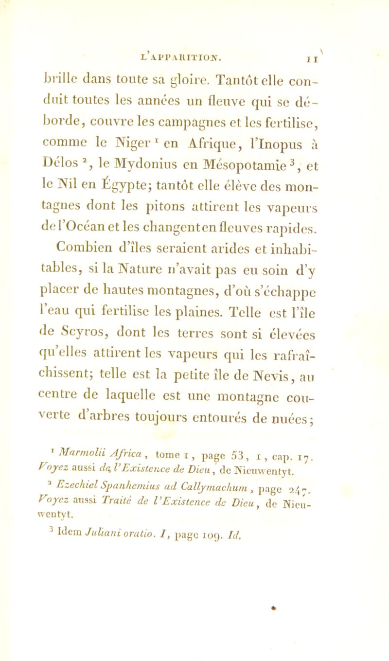 S brille dans toute sa gloire. Tantôt elle con- duit toutes les années un fleuve qui se dé- borde, couvre les campagnes et les fertilise, connue le Niger 1 en Afrique, l’Inopus à Délos 2, le Mydonius en Mésopotamie3, et le Nil en Égypte; tantôt elle élève des mon- tagnes dont les pitons attirent les vapeurs de l’Océan et les changenten fleuves rapides. Combien d’îles seraient arides et inhabi- tables, si la Nature n’avait pas eu soin d’y placer de hautes montagnes, d’où s échappé l’eau qui fertilise les plaines. Telle est l’île <le Scyros, dont les terres sont si élevées qu’elles attirent les vapeurs qui les rafraî- chissent; telle est la petite île de Nevis, au centre de laquelle est une montagne cou- verte d’arbres toujours entourés de nuées; ' Marmolii Africa , tome i , page 53, i , cap. i7. /■ oyez aussi (Ul l Existence de Dieu, de Nieuweutyt. 2 Ezechiel Spanhemius ad Callymackum , page 2/,. Voyez aussi Traité de VExistence de Dieu, de Nieu- wentyt. Idem Juliani oratio. I, page 109. Id.