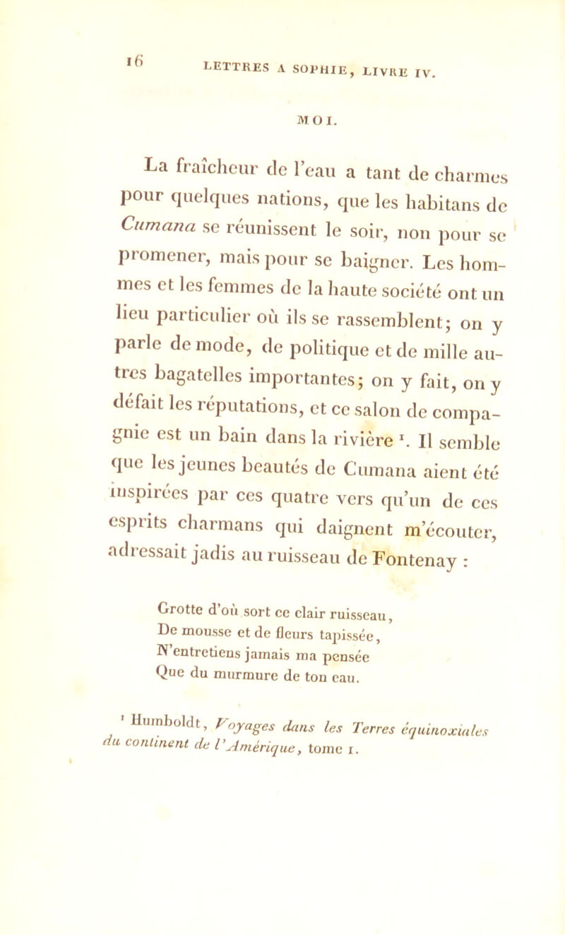 ifi MOI. La fraîcheur tic l’eau a tant de charmes pour quelques nations, que les habitans de Cumana se réunissent le soir, non pour se promener, mais pour se baigner. Les hom- mes et les femmes de la haute société ont un lieu particulier où ils se rassemblent; on y parle de mode, de politique et de mille au- tres bagatelles importantes; on y fait, on y défait les réputations, et ce salon de compa- gnie est un bain dans la rivière 1. Il semble que les jeunes beautés de Cumana aient été inspirées par ces quatre vers qu’un de ces esprits charmans qui daignent m’écouter, adressait jadis au ruisseau de Fontenay : Grotte d ou sort ce clair ruisseau, De mousse et de fleurs tapissée, N entretiens jamais ma pensée Que du murmure de ton eau. ' Humboldt, Voyages dans les Terres équinoxiales du continent de TAmérique, tome i.