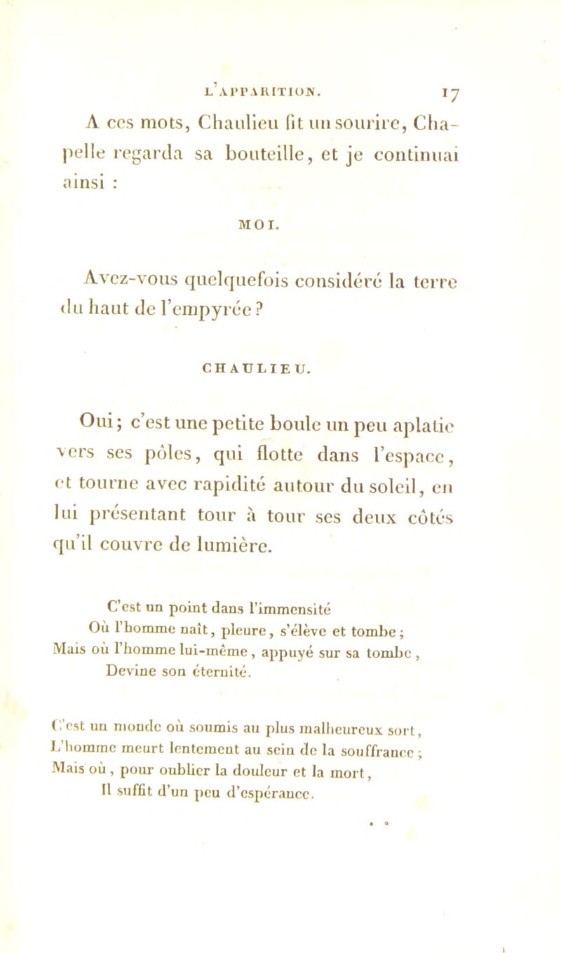 A ccs mots, Chaulieu lit un sourire, Cha- pelle regarda sa bouteille, et je continuai ainsi : MOI. Avez-vous quelquefois considéré la terre du haut de l’empyrée ? CHAULIEU. Oui ; c’est une petite boide un peu aplatie 'ers ses pôles, qui flotte dans l’espace, et tourne avec rapidité autour du soleil, en lui présentant tour à tour ses deux côtés qu’il couvre de lumière. C'est un point dans l’immensité Où 1 homme naît, pleure, s’élève et tombe ; Mais où 1 homme lui-même, appuyé sur sa tombe , Devine son éternité. C'est un monde où soumis au plus malheureux sort. L’homme meurt lentement au sein de la souffrance ; Mais où , pour oublier la douleur et la mort, Il suffit d’un peu d’espérance.