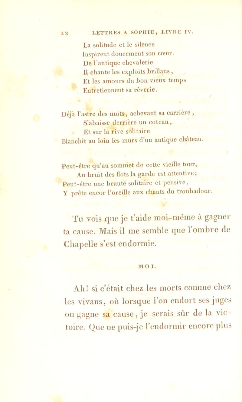 La solitude et le sileuee Inspirent doucement son cœur. De l’antique chevalerie Il chante les exploits brillans, Et les amours du bon vieux temps Entretiennent sa rêverie. Déjà l'astre des nuits, achevant sa carrière , S’abaisse derrière un coteau, Et sur la rive solitaire Blanchit au loin les murs d’un antique château. Peut-être qu'au sommet de cette vieille tour, Au bruit des flots la garde est attentive; Peut-être une beauté solitaire et pensive, Y prête encor l’oreille aux chants du troubadour. Tu vois que je t’aide moi-même à gagner ta cause. Mais il me semble que l’ombre de Chapelle s’est endormie. MOI. Ab! si c’était chez les morts comme chez les vivans, où lorsque l’on endort ses juges on gagne sa cause, je serais sûr de la vic- toire. Que ne puis-je l’endormir encore plus