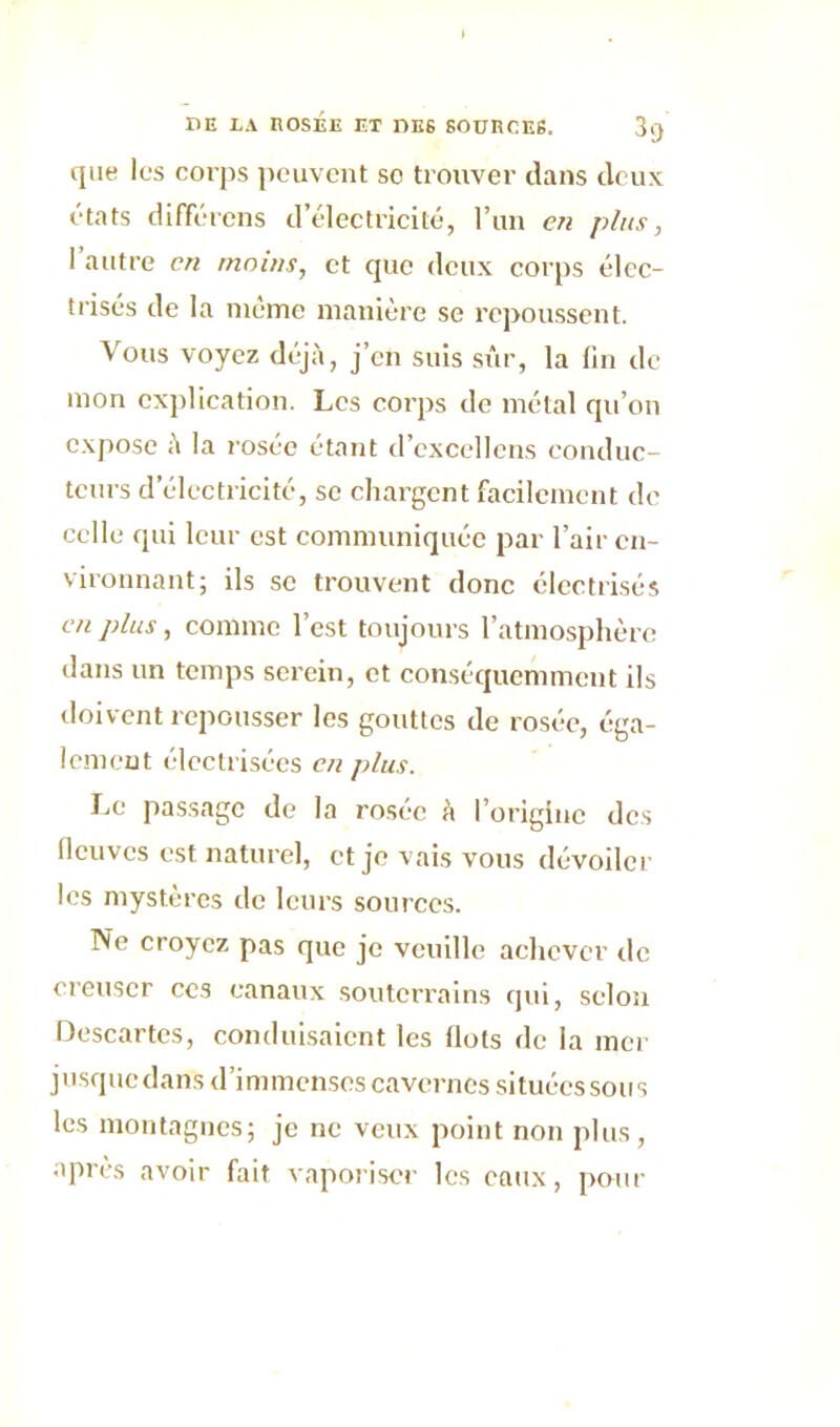 que les corps peuvent so trouver dans deux états différons d’électricité, l’un en plus, l’autre en moins, et que deux corps élec- trisés de la même manière se repoussent. Vous voyez déjà, j’en suis sûr, la fin de mon explication. Les corps de métal qu’on expose à la rosée étant d’excellens conduc- teurs d’électricité, se chargent facilement de celle qui leur est communiquée par l’air en- vironnant; ils se trouvent donc électrisés en plus, comme l’est toujours l’atmosphère dans un temps serein, et conséquemment ils doivent repousser les gouttes de rosée, éga- lement électrisées en j>lus. Le passage de la rosée à l’origine des fleuves est naturel, et je vais vous dévoiler les mystères de leurs sources. Ne croyez pas que je veuille achever tic creuser ces canaux souterrains qui, selon Descartes, conduisaient les flots de la mer jusquedans d’immenses cavernes situées sous les montagnes; je ne veux point non plus, après avoir fait vaporiser les eaux, pour