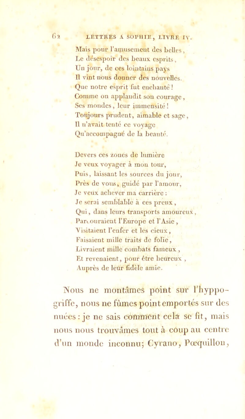 Mais pour l'amusement des belles, Le désespoir des beaux esprits, Un jour, de ces lointains pays Il vint nous donner des nouvelles. Que notre esprit fut enchante! Comme on applaudit son courage. Ses mondes, leur immensité! Toujours prudent, aimable et sage, 11 n’avait tenté ce voyage Qu’accompagné de la beauté. Devers ces zones de lumière Je veux voyager à mon tour. Puis, laissant les sources du jour, Près de vous, guide par l’amour. Je veux achever ma carrière : Je serai semblable à ces preux , Qui, dans leurs transports amoureux, Parcouraient l’Europe et l’Asie , Visitaient l’enfer et les cieux, Faisaient mille traits de folie. Livraient mille combats fameux , Et revenaient, pour être heureux , Auprès de leur fidèle amie. Nous ne montâmes point sur l’hyppo- griffe, nous ne fûmes point emportés sur des nuées: je ne sais comment cela se fit, mais nous nous trouvâmes tout à coup au centre d’un monde inconnu; Cyrano, Pœquillon,