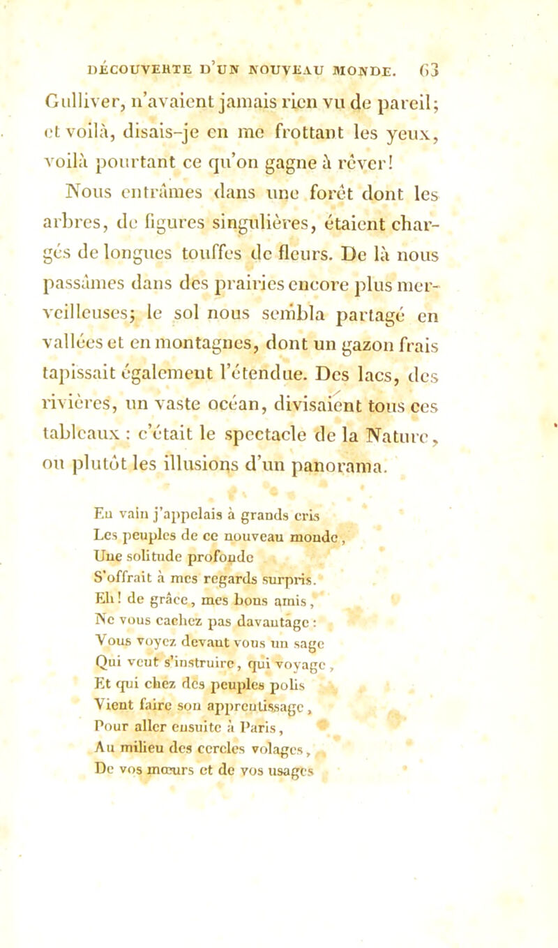 Gulliver, n’avaient jamais rien vu de pareil; et voilà, disais-je en me frottant les yeux, voilà pourtant ce qu’on gagne à rêver! Nous entrâmes dans une forêt dont les arbres, de figures singulières, étaient char- gés de longues touffes de fleurs. De là nous passâmes dans des prairies eneoi’e plus mer- veilleuses; le sol nous sembla partagé en vallées et en montagnes, dont un gazon frais tapissait également l’étendue. Des lacs, des rivières, un vaste océan, divisaient tous ces tableaux : c’était le spectacle de la Nature, ou plutôt les illusions d’un panorama. F.u vain Rappelais à grands cris Les peuples de ce nouveau monde , Une solitude profonde S’offrait à mes regards surpris. Eli ! de grâce, mes bons amis *  Ne vous cachez pas davantage : Vous voyez devant vous un sage Qui veut s’instruire, (jui voyage , Et tpii chez des peuples polis Vient faire son apprentissage , Pour aller ensuite à Paris, Au milieu des cercles volages, , De vos mœurs et de vos usages