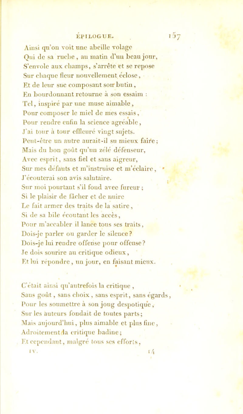 Épilogue. 137 Ainsi qn’on voit une abeille volage Qui de sa ruche, au matin (l’un beau jour. S’envole aux champs, s’arrête et se repose Sur chaque fleur nouvellement éclose, Et de leur suc composant soir butin. En bourdonnant retourne à son essaim : Tel, inspiré par ime musc aimable, Pour composer le miel de mes essais, Pour rendre enfin la science agréable, J'ai tour à tour effleuré vingt sujets. Peut-être un autre aurait-il su mieux faire ; Mais du bon goût qu’un zélé défenseur, Avec esprit, sans fiel et sans aigreur. Sur mes défauts et m’instruise et m'éclaire, * J’écouterai son avis salutaire. Sur moi pourtant s’il foud avec fureur ; Si le plaisir de fâcher et de nuire Le fait armer des traits de la satire, Si de sa bile écoutant les accès. Pour m’accabler il lance tous ses traits, Dois-je parler ou garder le silence? Dois-je lui rendre offense pour offense? Te dois sourire au critique odieux. Et lui répondre , un jour, en faisant mieux. C’était ainsi qu'autrefois la critique , Sans goût, sans choix , sans esprit, saus égards, Pour les soumettre à son joug despotique. Sur les auteurs fondait de toutes parts; Mais aujourd’hui, plus aimable et plus fine, Adroitementda critique badine; Et cependant, malgré tous scs efforts,