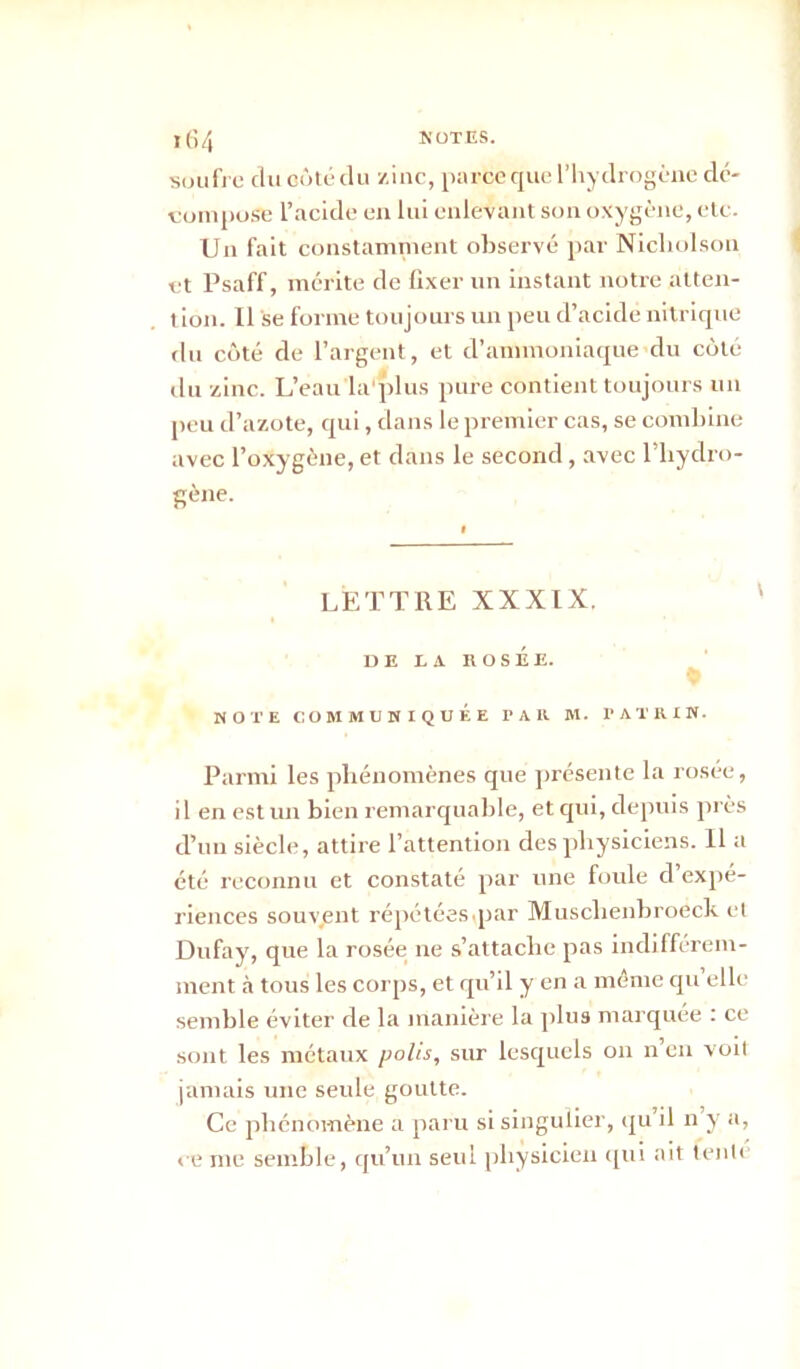 t64 notes. soufre du côté du zinc, parce que l’hydrogène dé- compose l’acide en lui enlevant son oxygène, etc. Un fait constamment observé par Nicliolson et Psaff, mérite de fixer un instant notre atten- tion. Il se forme toujours un peu d’acide nitrique du côté de l’argent, et d’ammoniaque du côté du zinc. L’eau la'plus pure contient toujours un peu d’azote, qui, dans le premier cas, se combine avec l’oxygène, et dans le second, avec l’hydro- gène. I LETTRE XXXIX. DE LA H OSÉE. NOTE COMMUNIQUÉE PAIl M. TATIHN. Parmi les phénomènes que présente la rosée, il en est un bien remarquable, et qui, depuis près d’un siècle, attire l’attention des physiciens. Il a été reconnu et constaté par une foule d’expé- riences souvient répétées.par Musclienbroeck et Dufay, que la rosée ne s’attache pas indifférem- ment à tous les corps, et qu’il y en a même quelle semble éviter de la manière la plus marquée : ce sont les métaux polis, sur lesquels on n’en voit jamais une seule goutte. Ce phénomène a paru si singulier, qu il n y a, ce me semble, qu’un seul physicien qui ait tenté