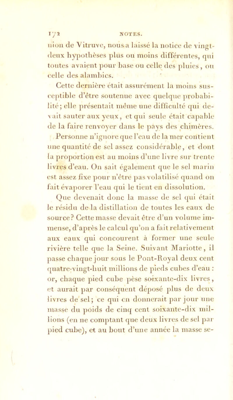 niou de Vitruve, nous a laissé la notice de vingt- deux hypothèses plus ou moins différentes, qui toutes avaient pour hase ou celle des pluies , ou celle des alamhics. Cette dernière était assurément la moins sus- ceptible d’être soutenue avec quelque probabi- lité; elle présentait même une difficulté qui de- vait sauter aux yeux, et qui seule était capable de la faire renvoyer dans le pays des chimères. Personne n’ignore que l’eau de la mer contient une quantité de sel assez considérable, et dont la proportion est au moins d’une livre sur trente livres d’eau. On sait également que le sel marin est assez fixe pour n’être pas volatilisé quand on fait évaporer l’eau qui le tient en dissolution. Que devenait donc la masse de sel qui était le résidu de la distillation de toutes les eaux de source? Cette masse devait être d’un volume im- mense, d’après le calcul qu’on a fait relativement aux eaux qui concourent à former une seule rivière telle que la Seine. Suivant Mariotte, il passe chaque jour sous le Pont-Royal deux cent quatre-vingt-liuit millions de pieds cubes d’eau : or, chaque pied cube pèse soixante-dix livres, et aurait par conséquent déposé plus de deux livres de sel; ce qui en donnerait par jour une masse du poids de cinq cent soixante-dix mil- lions (en ne comptant que deux livres de sel par pied cube), et au bout d’une année la masse se-