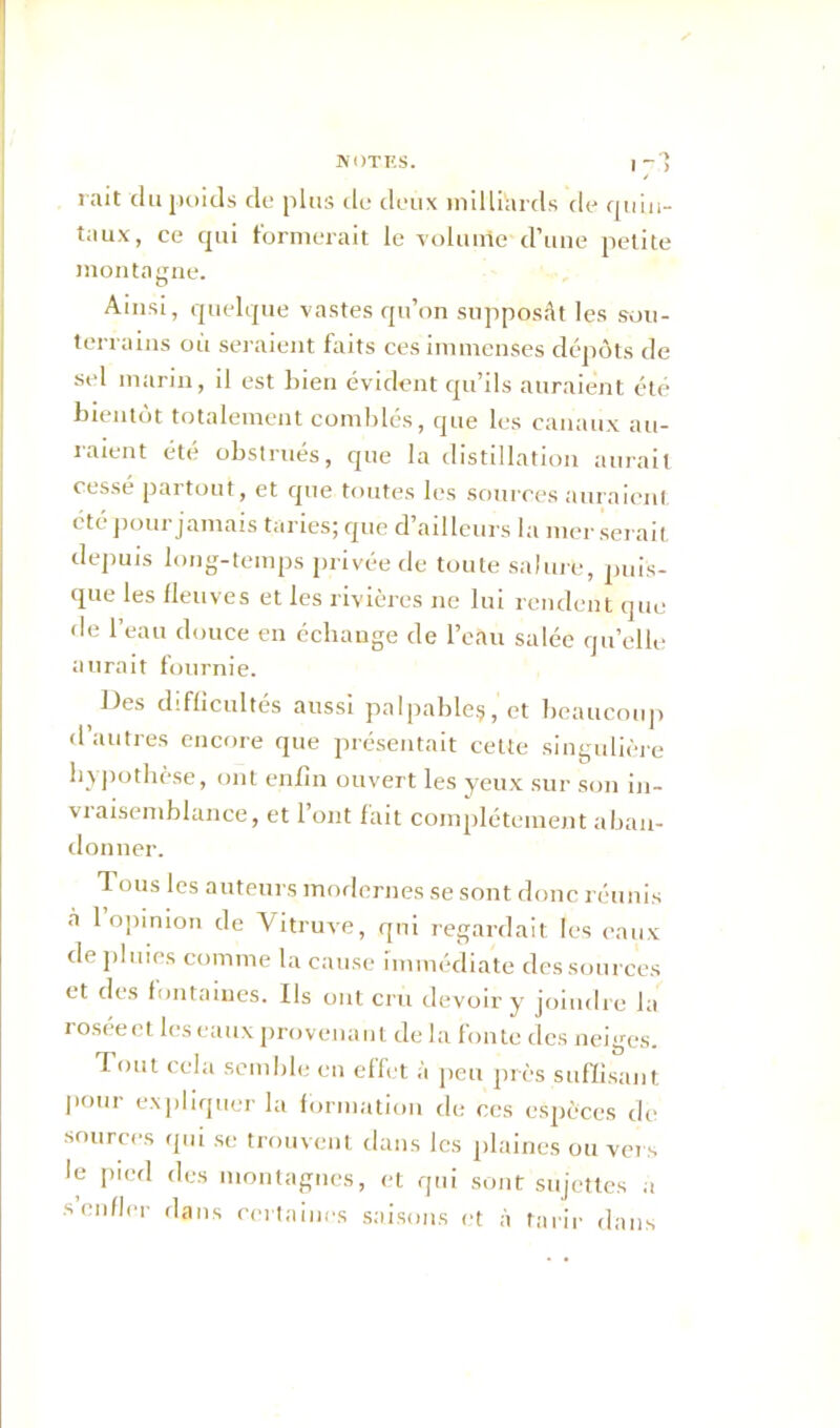 mit 'du poids de plus de deux milliards de quin- taux, ce qui formerait le volume d’une petite montagne. Ainsi, quelque vastes qu’on supposât les sou- terrains où seraient faits ces immenses dépôts de sel marin, il est lnen évident qu’ils auraient été bientôt totalement comblés, que les canaux au- raient été obstrués, que la distillation aurait cessé partout, et que toutes les sources auraient été pour jamais taries; que d’ailleurs la mer serait depuis long-temps privée de toute salure, puis- que les fleuves et les rivières ne lui rendent que de l’eau douce en échange de l’eau salée qu’elle aurait fournie. Des difficultés aussi palpable?, et beaucoup d’autres encore que présentait cette singulière hypothèse, ont enfin ouvert les yeux sur son in- vi aisemblance, et 1 ont fait complètement aban- donner. Tous les auteurs modernes se sont donc réunis à 1 opinion de Vitruve, qui regardait les eaux de pluies comme la cause immédiate des sources et des fontaines. Ils ont cru devoir y joindre la roséect les eaux provenant de la fonte des neiges. Tout cela semble en effet à peu près suffisant P°ur expliquer la formation de ces espèces de sources qui se trouvent dans les plaines ou vers le pied des montagnes, et qui sont sujettes a s enfler dans certaines saisons et à tarir dans