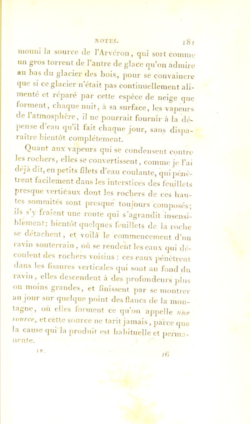 uioiiui la source de l’Arvéron, qui sort comme un gros torrent de l’antre de glace qu’on admire au bas du glacier des bois, pour se convaincre que si ce glacier n’était pas continuellement ali- menté et réparé par celte espèce de neige que forment, chaque nuit, à sa surface, les vapeurs de l’atmosphère, il ne pourrait fournir à la dé- pense d’eau qu’il fait chaque jour, sans dispa- raître bientôt complètement. Quant aux vapeurs qui se condensent contre les rochers, elles se convertissent, comme je l’ai déjà dit, en petits filets d’eau coulante, qui pénè- trent facilement dans les interstices des feuillets presque verticaux dont les rochers de ces hau- tes sommités sont presque toujours composés; ils s y fraient une route qui s’agrandit insensi- blement; bientôt quelques feuillets de la roche se détachent, et voilà le commencement d’un ravin souterrain , où se rendent les eaux qui dé- coulent des rochers voisins : ces eaux pénètrent dans les fissures verticales qui sont au fond du ia\in , elles descendent à des profondeurs plus ou moins grandes, et finissent par se montrer au jour sur quelque point des flancs de la mon- tagne, où elles forment ce qu’on appelle n/ie source, etcètte source 11e tarit jamais, parce que la cause qui la produit est habituelle et perma- nente. ifi 1 r.