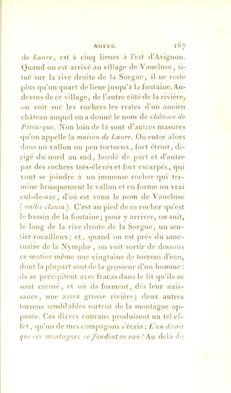 de Laure, est à cinq lieues à l’est d’Avignon. Quand on est arrivé au village de Vaucluse, si- tué sur la rive droite de la Sorgue, il 11e reste plus qu’un quart de lieue jusqu’à la fontaine. Au- dessus de ce village, de l’autre côté de la rivière, on voit sur les rochers les restes cl’un ancien château auquel on a donné le nom de château de Pétrarque. Non loin de là sont d’autres masures qu’on appelle la maison de Laure. On entre alors dans un vallon un peu tortueux, fort étroit, di- rigé du nord au sud, bordé de part et d’autre par des rochers très-élevés et fort escarpés, qui vont se joindre à un immense rocher qui ter- mine brusquement le vallon et en forme un vrai cul-de-sac, d’où est venu le nom de Vaucluse ( 'val/is clausa). C’est au pied de ce rocher qu’est le bassin de la fontaine; pour y arriver, on suit, le long de la rive droite de la Sorgue, un sen- tier rocailleux ; et, quand on est près du sanc- tuaire de la Nymphe , on voit sortir de dessous ce sentier même une vingtaine de torrens d’eau, dont la plupart sont de la grosseur d’un homme : ils se précipitent avec fracas dans le lit qu’ils se sont creusé, et où ils forment, dès leur nais- sance, une assez grosse rivière; deux autres torrens semblables sortent de la montagne op- posée. Ces divers courans produisent un tel ef- fet , qu’un de mes compagons s’écria : L’on dirait que ces montagnes se fondent en eau ! Au delà do