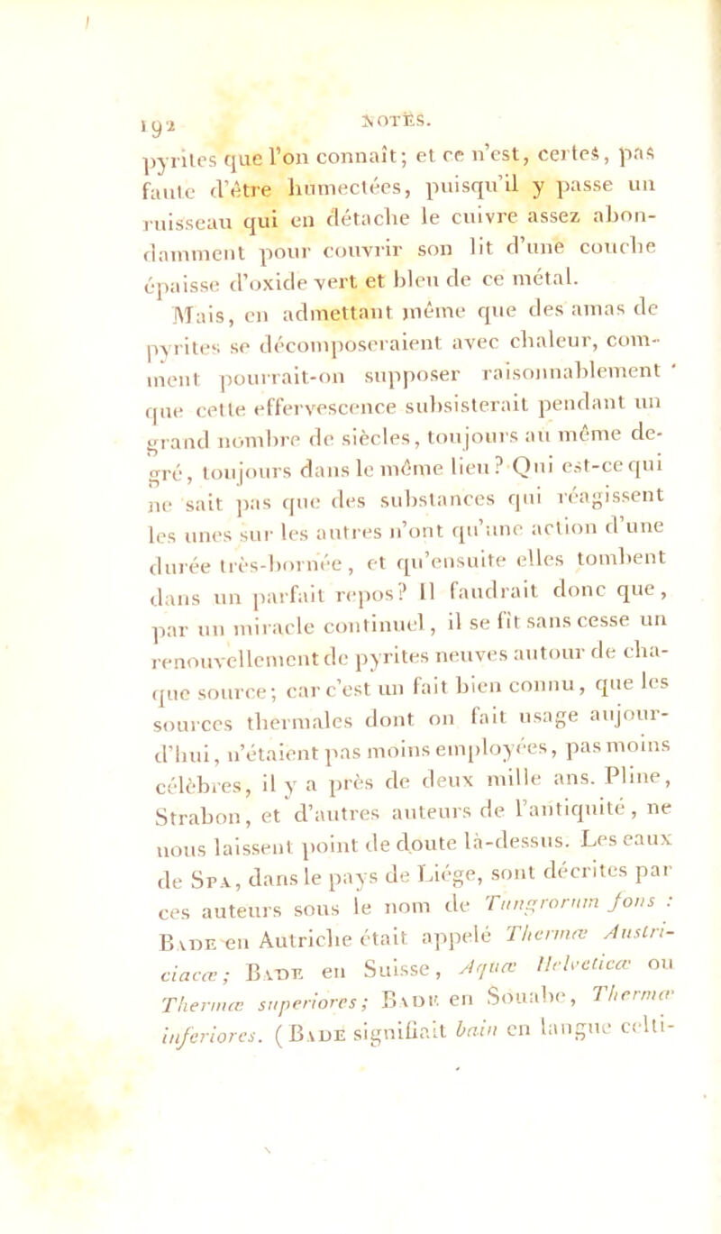 I pyrites que l’on connaît; et re n’est, certes, pas faute d’être humectées, puisqu’il y passe un ruisseau qui en détache le cuivre assez abon- damment pour couvrir son lit d’une couche épaisse d’oxide vert et bleu de ce métal. Mais, en admettant même que des amas de pyrites se décomposeraient avec chaleur, com- ment pourrait-on supposer raisonnablement ' que cette effervescence subsisterait pendant un grand nombre de siècles, toujours au même de- gré, toujours dans le même lieu? Qui est-ce qui ne sait pas que des substances qui réagissent les unes sur les autres n’ont qu’une action d’une durée très-bornée, et qu’ensuite elles tombent dans un parfait repos? 11 faudrait donc que, par un miracle continuel, il se fit sans cesse un renouvellement de pyrites neuves autour de cha- que source; car c’est un fait bien connu, que les sources thermales dont on fait usage aujour- d’hui , n’étaient pas moins employées, pas moins célèbres, il y a près de deux mille ans. Pline, Strabon, et d’autres auteurs de l’antiquité, ne nous laissent point de cloute là-dessus. Les eaux de Spa, dans le pays de Liège, sont décrites par ces auteurs sous le nom de Tangrorum fous : B vDE'en Autriche était appelé Thermo: Ausln- ciacœ; Bâtie en Suisse, A quai llelvelicœ ou Thermœ s,/perfores; Badu en Souabc, Tlterma- in/eriores. ( B vde signifiait bain en langue celti-