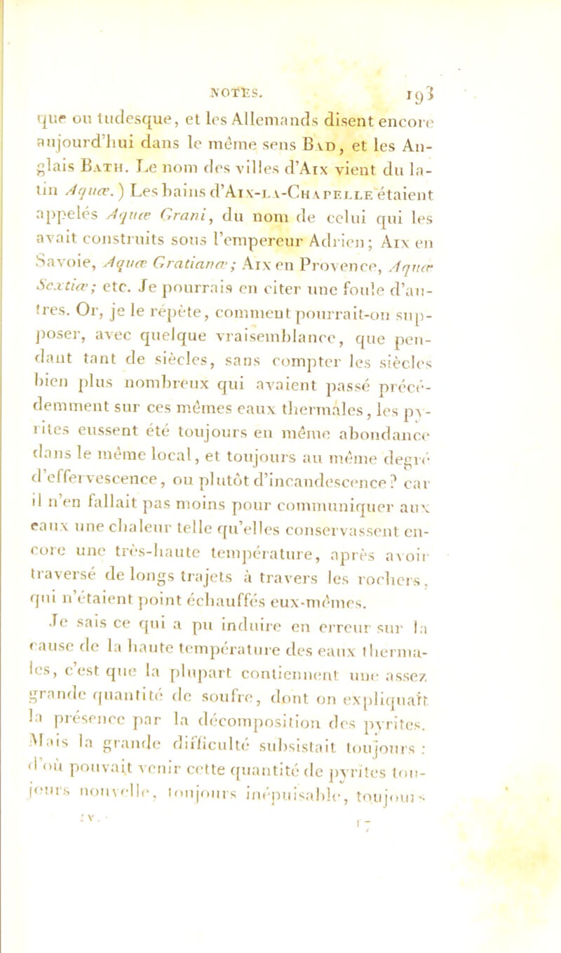 *93 que ou tudesque, et les Allemands disent encore aujourd’hui dans le même sens Bvd, et les An- glais Bath. Le nom des villes d’Aix vient du la- tin Aquœ.') Les Bains d’Aix-L v-CH\rEi.i,E étaient appelés Aquce Grant, du nom de celui qui les avait construits sous l’empereur Adrien; Aix en Savoie, Aquæ Gratiana-; Aix en Provence, Aqucr Sc.vtiœ; etc. Je pourrais en citer une foule d’au- tres. Or, je le répète, comment pourrait-on sup- poser, avec quelque vraisemblance, que pen- dant tant de siècles, sans compter les siècles bien plus nombreux qui avaient passé précé- demment sur ces mêmes eaux thermales, les py- rites eussent été toujours en même abondance dans le même local, et toujours au même degré d’effervescence, ou plutôt d’incandescence? car il n en fallait pas moins pour communiquer aux eaux une clialeur telle qu’elles conservassent en- core une très-haute température, après avoir traversé de longs trajets à travers les rochers. qui n étaient point échauffés eux-mêmes. Je sais ce qui a pu induire en erreur sur la cause de la haute température des eaux therma- les, c est que la plupart contiennent une assez grande quantité de soufre, dont on expliquait la présence par la décomposition des pyrites. Mais la grande difficulté subsistait toujours : d’où pouvait venir cette quantité de pyrites tou- jours nouvelle, toujours inépuisable, toujoui- : v. r