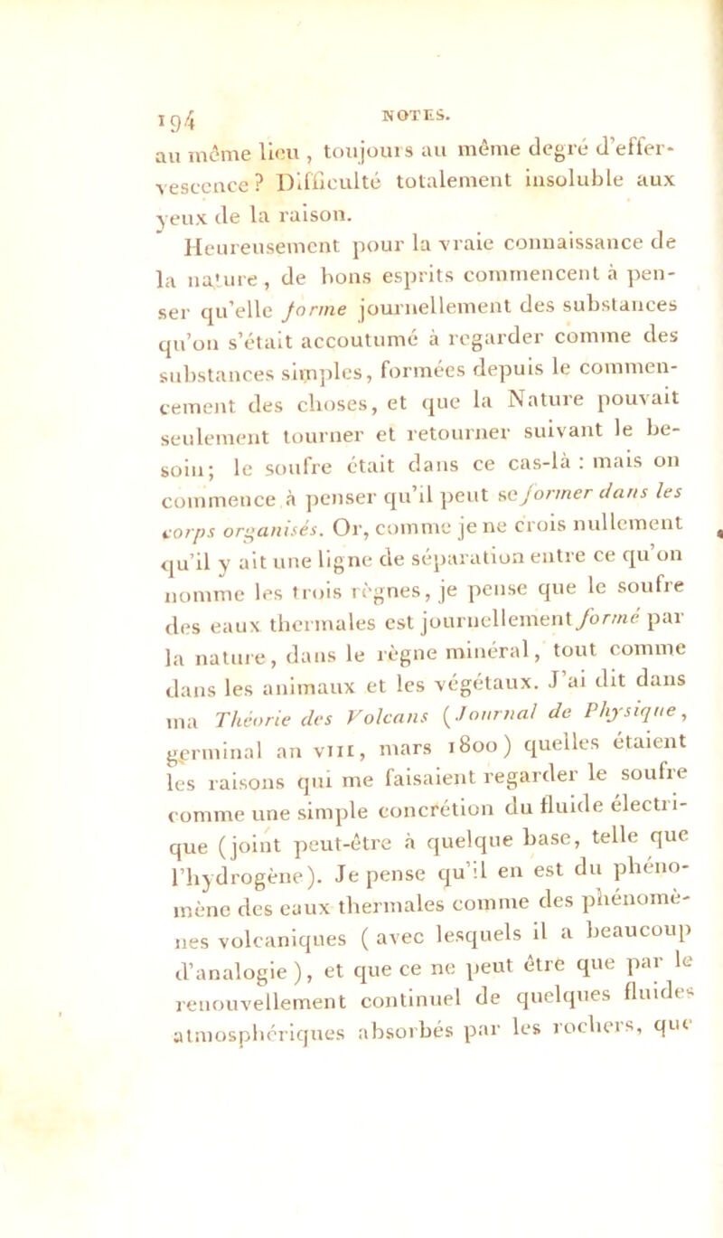 T 94 NOTES. au môme lion , toujours au même degré d’effer- vescence? Difficulté totalement insoluble aux yeux de la raison. Heureusement pour la vraie connaissance de la nature , de bons esprits commencent à pen- ser qu elle forme journellement des substances qu’on s’était accoutumé à regarder comme des substances simples, formées depuis le commen- cement des choses, et que la Nature pouvait seulement tourner et retourner suivant le be- soin; le soufre était dans ce cas-là : mais on commence à penser qu’il peut se former dans les corps organisés. Or, comme je ne crois nullement , qu’il v ait une ligne de séparation entre ce qu on nomme les trois règnes, je pense que le soufre des eaux thermales est journellement/ormé par la nature, dans le règne minéral, tout comme dans les animaux et les végétaux. J’ai dit dans ma Théorie des Volcans (Journal de Physique, germinal an vin, mars 1800) quelles étaient les raisons qui me faisaient regarder le soufre comme une simple concrétion du fluide électri- que (joint peut-être à quelque hase, telle que l’hydrogène). Je pense qu’il en est du phéno- mène des eaux thermales comme des phénomè- nes volcaniques ( avec lesquels il a beaucoup d’analogie), et que ce ne peut être que par le renouvellement continuel de quelques fluides atmosphériques absorbés par les rocheis, qui