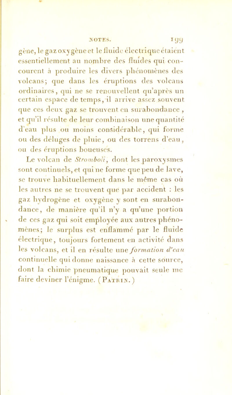 gène, le gaz oxygène et le fluide électrique étaient essentiellement au nombre des fluides qui con- courent à produire les divers phénomènes des volcans; que dans les éruptions des volcans ordinaires, qui ne se renouvellent qu’après un certain espace de temps, il arrive assez souvent que ces deux gaz se trouvent eu surabondance , et qu’il résulte de leur combinaison une quantité d’eau plus ou moins considérable, qui forme ou des déluges de pluie, ou des torrens d’eau, ou des éruptions boueuses. Le volcan de Stromboii, dont les paroxysmes sont continuels, et qui ne forme que peu de lave, se trouve habituellement dans le même cas où les autres ne se trouvent que par accident : les gaz hydrogène et oxygène y sont en surabon- dance, de manière qu’il n’y a qu’une portion de ces gaz qui soit employée aux autres phéno- mènes; le surplus est enflammé par le fluide électrique, toujours fortement en activité dans les volcans, et il en résulte une formation d'eau continuelle qui donne naissance à cette source, dont la chimie pneumatique pouvait seule me faire deviner l’énigme. (Patbix.)