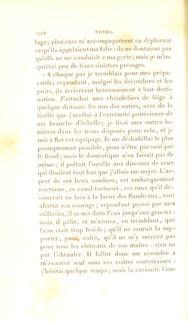 *20 3 luge; plusieurs m’accompagnèrent en déplorant cecpi’ils appelaient ma folie : ils ne doutaient pas qu’elle ne me conduisît à ma perte; mais je m’in- quiétai peu de leurs sinistres présages. « A chaque pas je tremblais pour mes prépa- ratifs; cependant, malgré les décombres et les puits, ils arrivèrent heureusement à leur desti- nation. J’attachai mes chandeliers de liège à quelque distance les uns des autres, avec de la ficelle que j’arrêtai à l’extrémité postérieure de ma branche d’échelle; je fixai mes autres lu- mières dans les trous disposés pour cela, et je mis à flot cet équipage. Je me déshabillai le plus promptement possible, pour ii’être pas saisi par le froid; mais le domestique n’en faisait pas de même ; il prêtait l’oreille aux discours de ceux qui disaient tout bas que j’allais me noyer. L as- pect de ces lieux sombres, cet embarquement nocturne , ce canal tortueux, ces eaux qu il dé- couvrait au loin à la lueur des flambeaux, tout abattit son courage ; cependant pressé par mes railleries, il se mit dans l’eau jusqu’aux genoux ; mais il pâlit, et m’assura, en tremblant, que l’eau était trop froide; qu’il ne saurait la sup- porter, puis, enfin, qu’il ne m’y suivrait pas pour tous les châteaux de son maître : rien ne put l’ébranler. Il fallut donc me résoudre à m’avancer seul sous ces voûtes souterraines . j’hésitai quelque temps ; mais la curiosité l em-