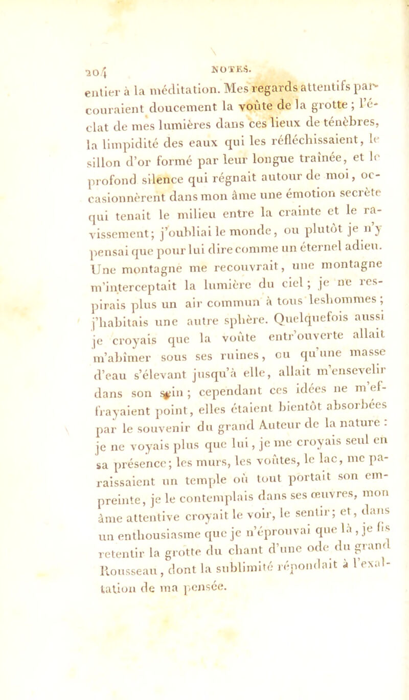 entier à la méditation. Mes regards attentifs par- couraient doucement la voûte de la grotte ; l’é- clat de mes lumières dans ces lieux de ténèbres, la limpidité des eaux qui les réfléchissaient, le sillon d’or formé par leur longue traînée, et le profond silence qui régnait autour de moi, oc- casionnèrent dans mon âme une émotion secrète qui tenait le milieu entre la crainte et le ra- vissement; j’oubliai le monde, ou plutôt je n y pensai que pour lui dire comme un éternel adieu. Une montagne me recouvrait, une montagne m’interceptait la lumière du ciel ; je ne res- pirais plus un air commun à tous lesliommes ; j’habitais une autre sphère. Quelquefois aussi je croyais que la voûte entrouverte allait m’abîmer sous ses ruines, ou qu une masse d’eau s’élevant jusqu’à elle, allait m ensevelir dans son %:in ; cependant ces idées ne m ef- frayaient point, elles étaient bientôt absorbées par le souvenir du grand Auteur de la nature . je ne voyais plus que lui, je me croyais seul en sa présence; les murs, les voûtes, le lac, me pa- raissaient un temple où tout portait son em- preinte, je le contemplais dans ses œuvres, mon à me attentive croyait le voir, le sentir; et, dans un enthousiasme que je n’éprouvai que la , je f*s retentir la grotte du chant d’une ode du grand Rousseau, dont la sublimité répondait a 1 exal- tation de ma pensée.