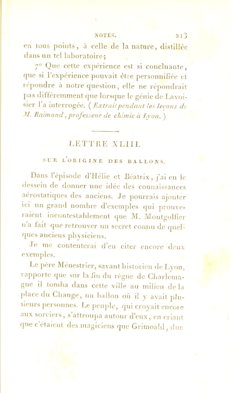 en tous points, à celle de la nature, distillée dans un tel laboratoire; 7° Que cette expérience est si concluante, que si l’expérience pouvait être personnifiée et répondre à notre question, elle ne répondrait pas différemment cpie lorsque le génie de Lavoi- sier l’a interrogée. {Extraie pendant tes leçons de .1/. Raimond, professeur de chimie à Lyon. ) LETTRE XLIII. ■SUR LORIGINE DES R ALLO R S. Dans l’épisode d’Hélie et Beatrix, j’ai eu le dessein de donner une idée des connaissances aérostatiques des anciens. Je pourrais ajouter ici un grand nombre d’exemples qui prouve- raient incontestablement que M. Montgolfier 11 a fa‘t que retrouver un secret connu de quel- ques anciens physiciens. Je me contenterai d’en citer encore deux exemples. Le père Ménestrier, savant histor ien de Lyon, rapporte que sur la fin du règne de Charlema- gne d tomba dans cette ville au milieu de la place du Change, un ballon où il y avait plu- sieurs personnes. Le peuple, qui croyait encore aux sorciers , s’attroupa autour d’eux, en criant que c étaient des magiciens que Grimoald, duc