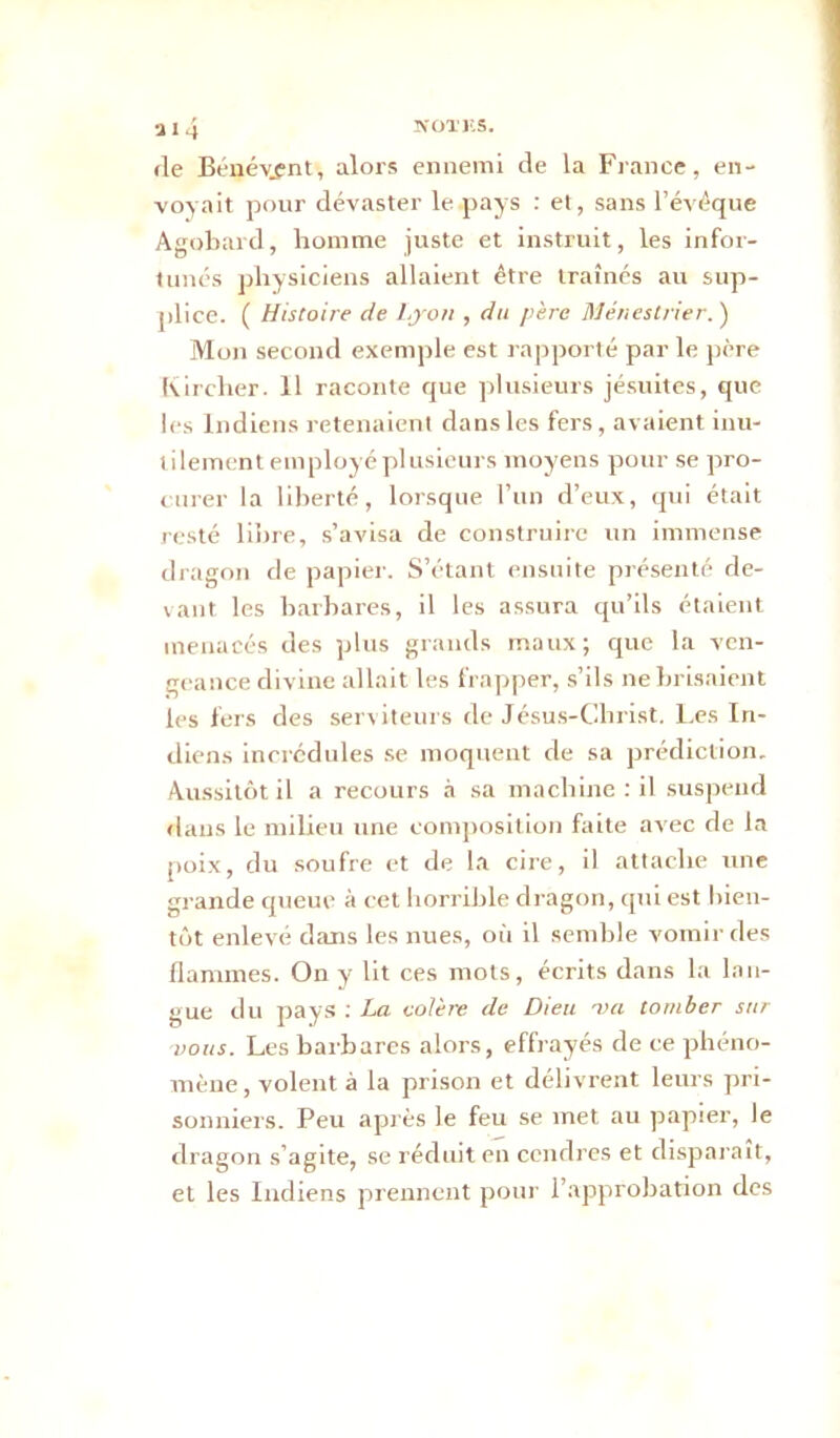 fie Bénévjnt, alors ennemi de la France, en- voyait pour dévaster le pays : et, sans l’évéque Agobard, homme juste et instruit, les infor- tunés physiciens allaient être traînés au sup- plice. ( Histoire de Lyon , du père Ménestrier. ) Mon second exemple est rapporté par le père Kircher. 11 raconte que plusieurs jésuites, que les Indiens retenaient dans les fers, avaient inu- tilement employé plusieurs moyens pour se pro- curer la liberté, lorsque l’un d’eux, qui était resté libre, s’avisa de construire un immense dragon de papier. S’étant ensuite présenté de- vant les barbares, il les assura qu’ils étaient menacés des plus grands maux; que la ven- geance divine allait les frapper, s’ils ne brisaient les fers des serviteurs de Jésus-Christ. Les In- diens incrédules se moquent de sa prédiction. Aussitôt il a recours à sa machine : il suspend flans le milieu une composition faite avec de la poix, du soufre et de la cire, il attache une grande queue à cet horrible dragon, qui est bien- tôt enlevé dans les nues, où il semble vomir des flammes. On y lit ces mots, écrits dans la lan- gue du pays : La colère de Dieu va tomber sur vous. Les barbares alors, effrayés de ce phéno- mène , volent à la prison et délivrent leurs pri- sonniers. Peu après le feu se met au papier, le dragon s’agite, se réduit en cendres et disparaît, et les Indiens prennent pour l’approbation des