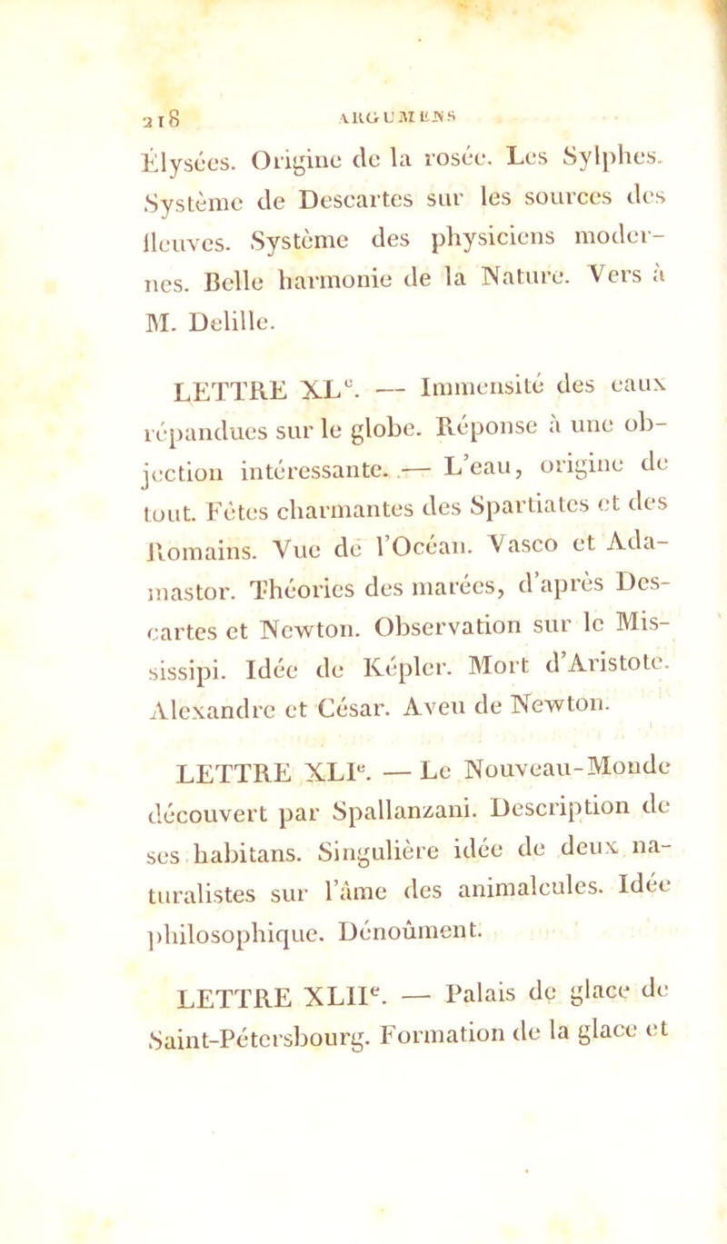 Êlysées. Origine de la rosée. Les Sylphes. Système de Descartes sur les sources des lleuves. Système des physiciens moder- nes. Belle harmonie de la Nature. Vers a M. Delille. LETTRE XL'. — Immensité des eaux répandues sur le globe. Réponse a une ob- jection intéressante. — L’eau, origine de tout. Fêtes charmantes des Spartiates et des Romains. Vue dé 1 Océan. Vasco et Ada- mastor. Théories des marées, d’après Dcs- cartes et Newton. Observation sur le Mis- sissipi. Idée de Kepler. Mort d Aristote- Alexandre et César. Aveu de Newton. LETTRE XL1B. — Le Nouveau-Monde découvert par Spallanzani. Description de ses habitans. Singulière idée de deux na- turalistes sur l’àme des animalcules. Idée philosophique. Dénoûment. LETTRE XLIIe. — Palais de glace de Saint-Pétersbourg. Formation de la glace et