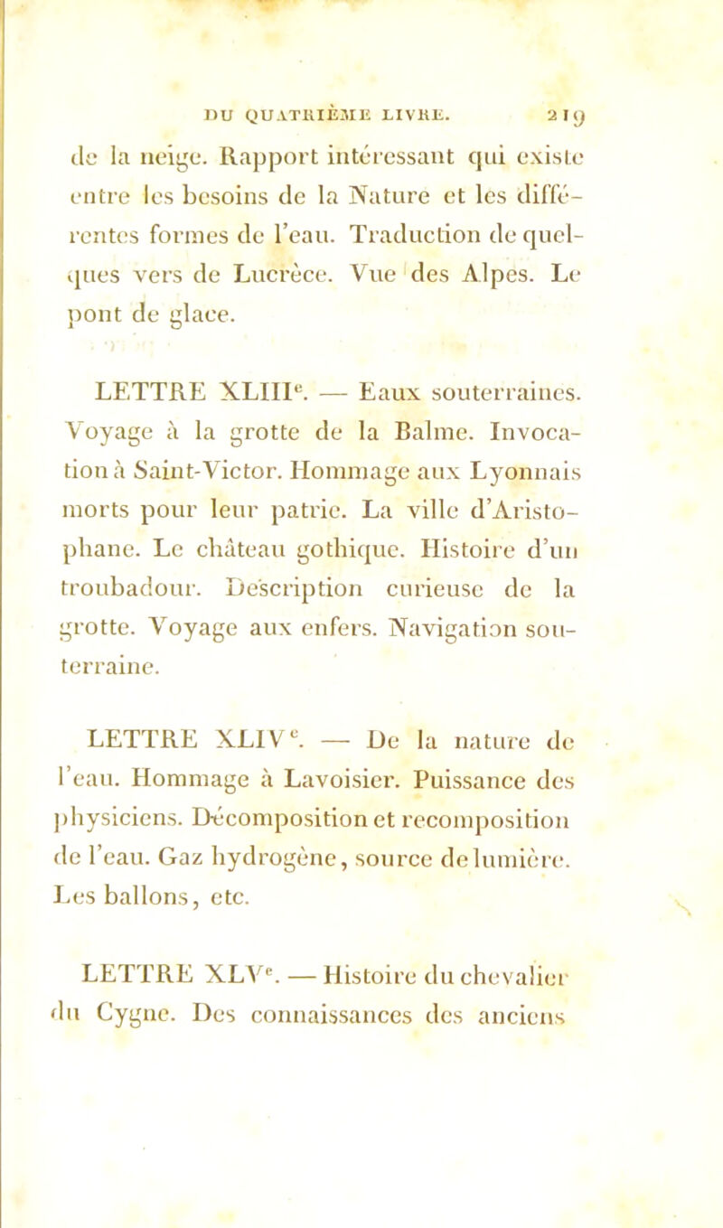 1ÎU QUATRIÈME LIVRE. 2 UJ de la neige. Rapport intéressant qui existe entre les besoins de la Nature et les diffé- rentes formes de l’eau. Traduction de quel- ques vers de Lucrèce. Vue des Alpes. Le pont de glace. LETTRE XLIII''. — Eaux souterraines. Voyage à la grotte de la Balme. Invoca- tion à Saint-Victor. Hommage aux Lyonnais morts pour leur patrie. La ville d’Aristo- phane. Le château gothique. Histoire d’un troubadour. Description curieuse de la grotte. Voyage aux enfers. Navigation sou- terraine. LETTRE XLIVU. — De la nature de l’eau. Hommage à Lavoisier. Puissance des physiciens. Décomposition et recomposition de l’eau. Gaz hydrogène, source de lumière. Les ballons, etc. LETTRE XLVe. — Histoire du chevalier du Cygne. Des connaissances des anciens