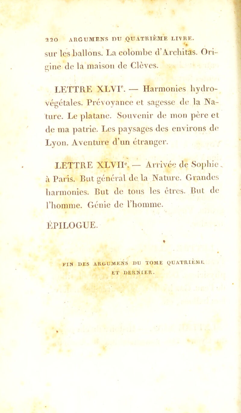 ■120 argumens du quatrième livre. sur les ballons. La colombe d’Architàs. Ori- gine de la maison de Clèvcs. LETTRE XLVT. — Harmonies hydro- végétales. Prévoyance et sagesse de la Na- ture. Le platane. Souvenir de mon père et de ma patrie. Les paysages des environs de Lyon. Aventure d’un étranger. LETTRE XLVIU. — Arrivée de Sophie, à Paris. But général, de La Nature. Grandes harmonies. But de tous les êtres. But de l’homme. Génie de l’homme. ÉPILOGUE. FIN DES ARüUMENS DU TOME QUATRIEME ET DERNIER.