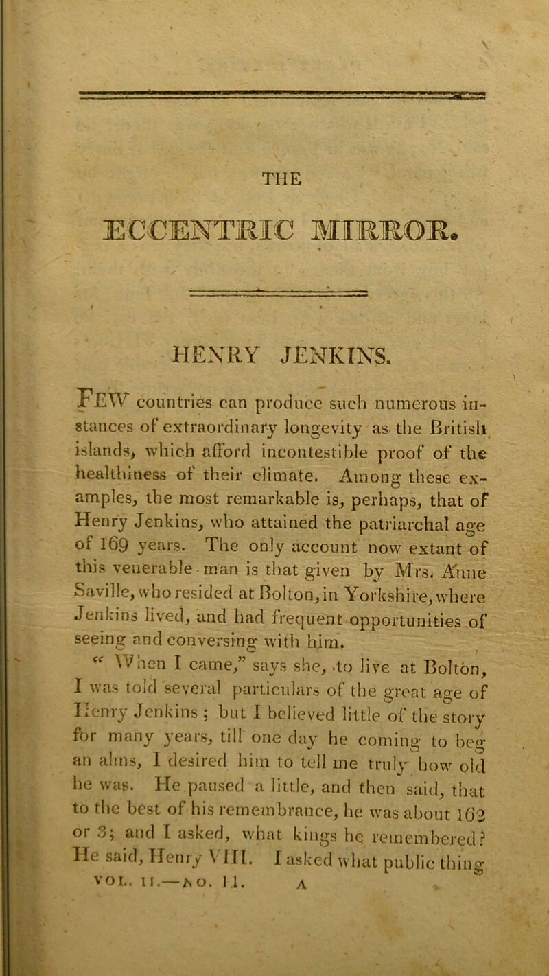 ECCENTMIC MIREOE. '4t HENRY JENKINS. Few countries can produce such numerous in- stances of extraordinary longevity as the British, islands, which afford incontestible proof of the healthiness of their climate. Among these ex- amples, the most remarkable is, perhaps, that of Henry Jenkins, who attained the patriarchal age of 169 years. The only account now extant of this venerable man is that given by Mrs. A'nne Saville, who resided at Bolton, in Yorkshire, where Jenkins lived, and had frequent opportunities of seeing and conversing with him. When I came,” says she, .to Jive at Bolton, I was told several particulars of the groat age of Iicnry Jenkins ; but 1 believed little of the story foi many \eais, tdl one day he cominii' to be'* an alms, 1 desired him to tell me truly liow old he was. He paused a little, and then said, that to the best of his remembrance, he was about 10'2 or 35 and I asked, wliat kings he remembered? He said, Henry \ 1H. I asked what public thing