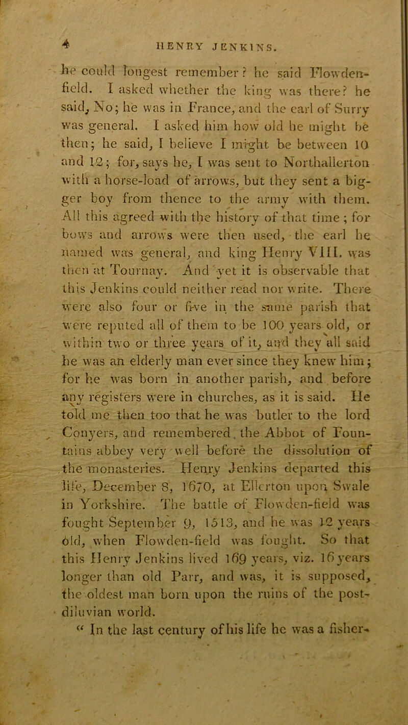 he could longest remember ? he said IHowdert- ficld. I asked wliether the king was there? he said_, No; he was in Prance, and the earl of Surry was general, I asked him how old he might he then; he said, I believe I might be between 10 and 12; for, sa\'s he, [ was sent to Northallerton with a horse-load of arrows, but they sent a big- ger boy from thence to the army with them. All this agreed with the history of that time ; for bow'3 and arrows were then used, the earl he named was general, and king Henry VII1. was then at Tournav. And vet it is observable that •/ V' this Jenkins could neither read nor write. There were also four or bve in the sume parish that were reputed all of them to be 100 years old, or within two or three years of it, atpd they all said he was an elderly man ever since they knew him; for he tvas born in another parish, and before any registers were in churches, as it is said. He told me then too that he was butler to the lord ^ Conyers, and remembered, the Abbot of Foun- tains abbey very well before the dissolution of the monasteries. Henry Jenkins departed this life, December 8, l670, at Ellcrton upon Swale in Yorkshire. The battle of Flowden-field was fought September 9, 1513, and he was 12 years bid, when Flow^len-field was i’ought. So that this Henry Jenkins lived l6‘9 3’ears, viz. l6 \’cars longer than old Parr, and was, it is supposed, the oldest man born upon the ruins of the posN diluvian world. In the last century of his life he was a fisher-