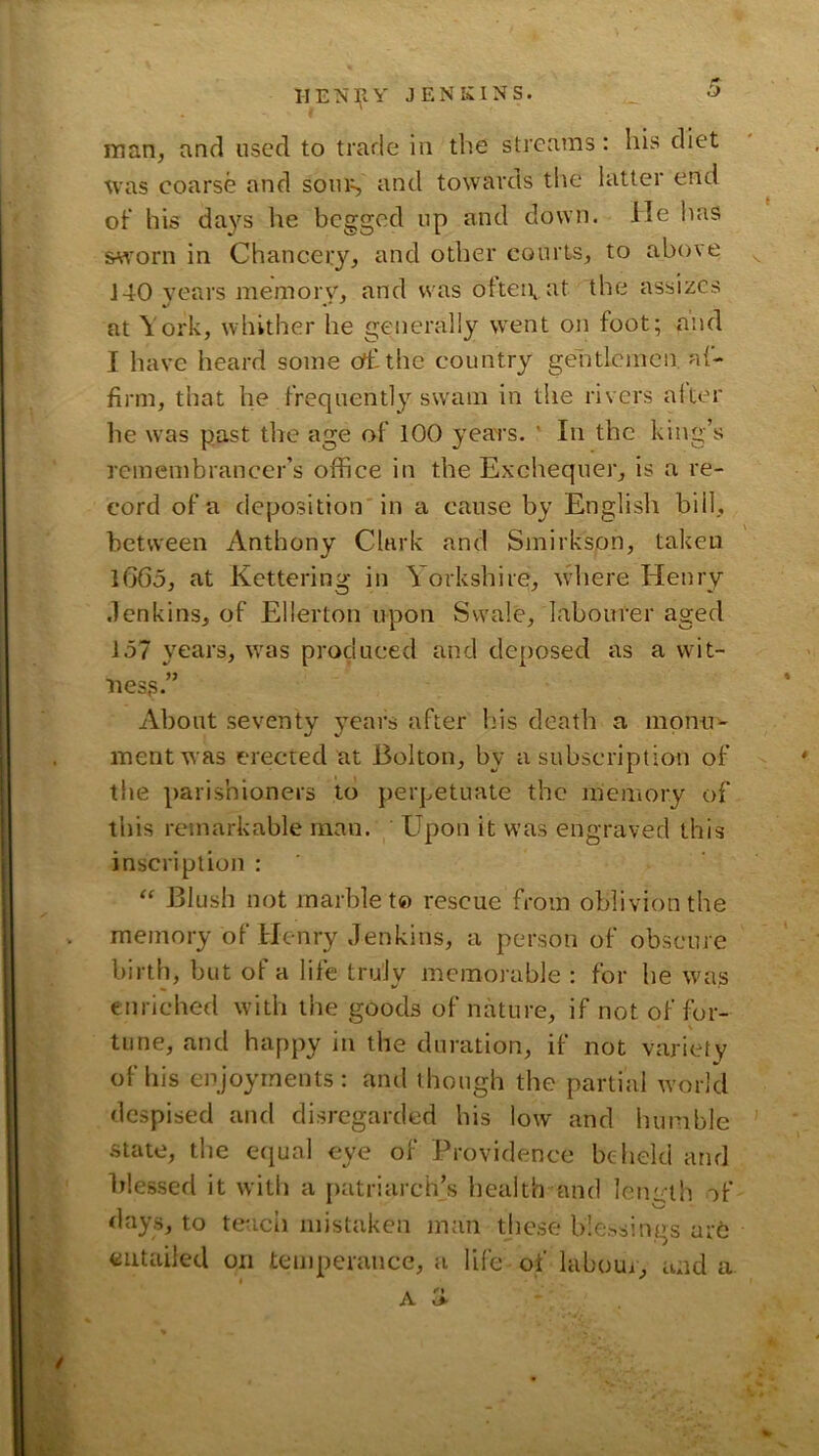 man, and used to trade in the streams: his diet ^vas coarse and soms and towards the latter end of his days he begged up and down. He has &«'orn in Chancery, and other courts, to above ^ 140 years memory, and was otteivat the assizes at York, whither he generally went on foot; and I have heard some ofhthe country gentlemen af- firm, that he frequently swam in the rivers alter he was past the age of 100 years. ' In the king’s remembrancer’s office in the Exchequer, is a re- cord of a deposition'in a cause by English bill, between Anthony Clark and Smirkson, taken 1660, at Kettering in Y orkshire, v\diere Henry .lenkins, of Ellerton upon Swale, labourer aged 157 years, was produced and deposed as a wit- ness.” About seventy years after his death a monn^ mentwas erected at Bolton, by a subscription of the parishioners to ])erpetuate the memory of this remarkable man. Upon it was engraved this inscription : Blush not marble to rescue from oblivion the memory of Henry Jenkins, a person of obscure birth, but of a life truly memorable : for he was enriched with the goods of nature, if not of for- tune, and happy in the duration, if not variety of his enjoyments: and though the partial world despised and disregarded his low and humble state, the eijual eye of Providence beheld and Blessed it with a r)atriarch’s health and len- th of days, to teach mistaken jnan these blessings arb entailed on temperance, a life of laboui, and a A 'S