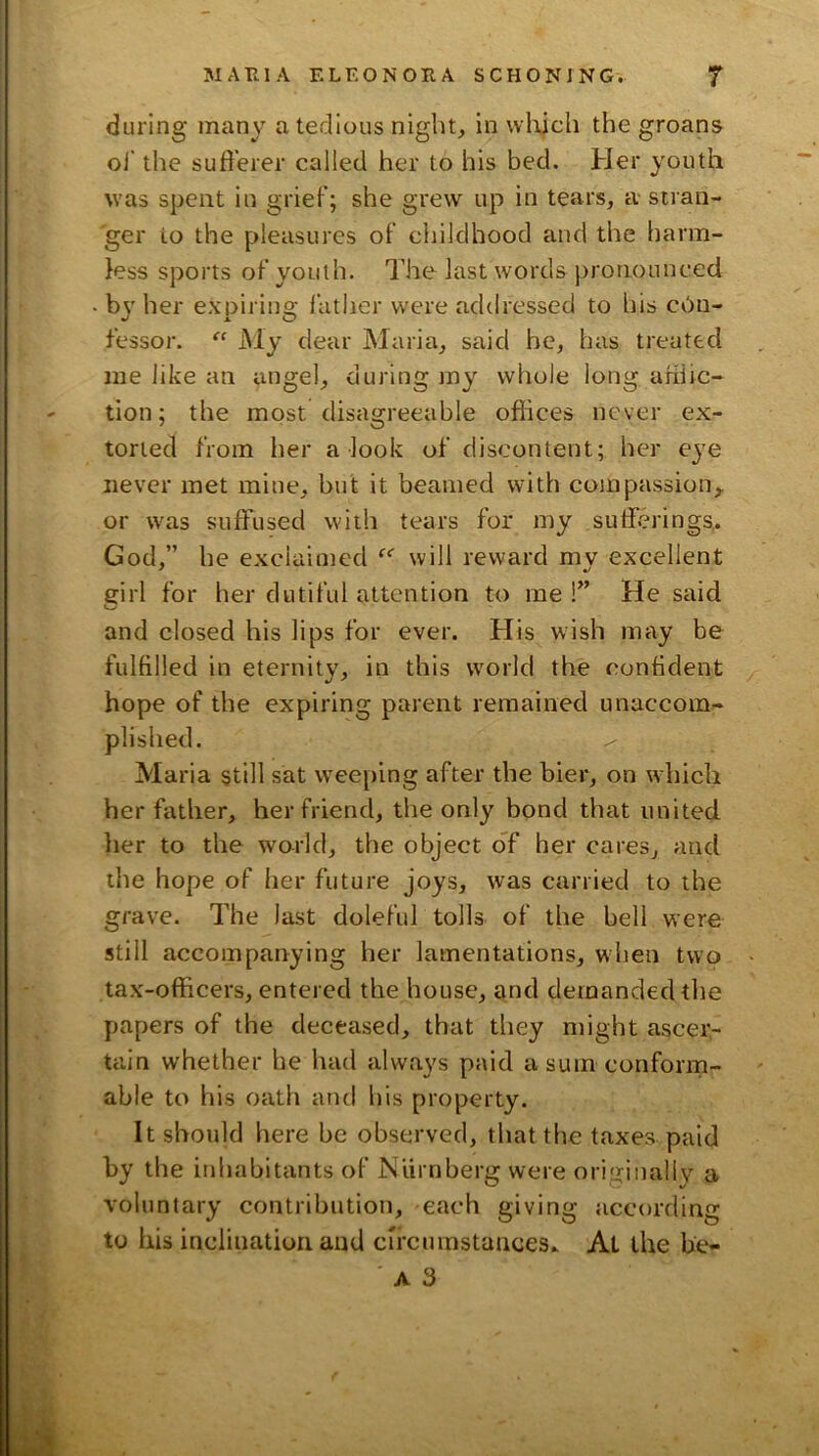 during many a tedious night, in wlijch the groans oi‘ the sufferer called her to his bed. Her youth was spent in grief; she grew up in tears, a stran- ger to the pleasures of childhood and the harm- less sports of youth. The last words pronounced bv her expirinof lather were addressed to bis c6u- fessor. My dear Maria, said be, has treated me like an angel, during my whole long afilic- tion; the most disagreeable ofhces never ex- torted from her a look of discontent; her eye never met mine, but it beamed with compassion,, or was suffused with tears for my sufferings, God,” he exclaimed will reward mv excellent girl for her dutiful attention to me !” He said and closed his lips for ever. His wish may be fulfilled in eternity, in this world the confident hope of the expiring parent remained unaccom- plished. Maria still sat w^eeping after the bier, on which her father, her friend, the only bond that united her to the world, the object oT her cares, and the hope of her future joys, was carried to the grave. The last doleful tolls of the bell were still accompanying her lamentations, wlien two tax-officers, entered the house, and demanded the papers of the deceased, that they might ascer- tain whether he had always paid a sum conform- able to his oath arul his property. It should here be observed, that the taxes paid by the inhabitants of Nurnberg were originall}^ a voluntary contribution, each giving according to his inclination and circumstances. At the be- ■ A 3