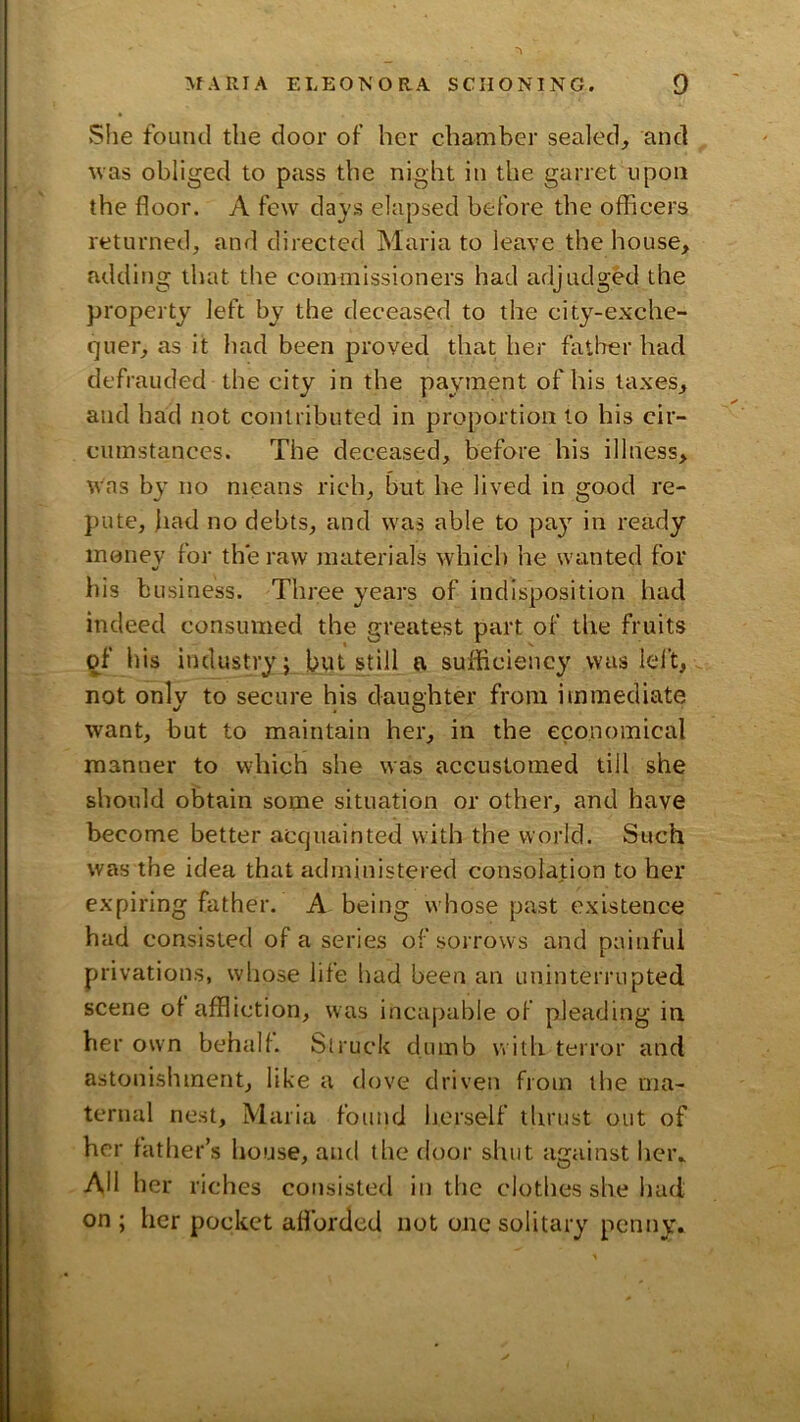 Slie found the door of her chamber sealed, and was obliged to pass the night in the garret upon the floor. A few days elapsed before the oflueers returned, and directed Maria to leave the house, adding that the commissioners had adjudged the property left by the deceased to the city-exche- quer, as it had been proved that her father had defrauded the city in the payment of his taxes, and had not contributed in proportion to his cir- cumstances. The deceased, before his illness, was by no means rich, but he lived in good re- pute, bad no debts, and was able to pay in ready money for the raw materials which he wanted for his business. Three years of indisposition had indeed consumed the greatest part of the fruits of his industry j but still ft sufficiency was left, not only to secure his daughter from immediate want, but to maintain her, in the economical manner to which she was accustomed till she should obtain some situation or other, and have become better acquainted with the world. Such was the idea that administered consolation to her expiring father. A being whose past existence had consisted of a series of sorrows and painful privations, whose life had been an uninterrupted scene of affliction, was incapable of pleading in her own behalf. Struck dumb with terror and astonishment, like a <love driven from the ma- ternal nest, Maria found herself thrust out of her father’s house, and tlie door shut against hei\ Ail her riches consisted in the clothes she had on; her pocket afforded not one solitary penny.