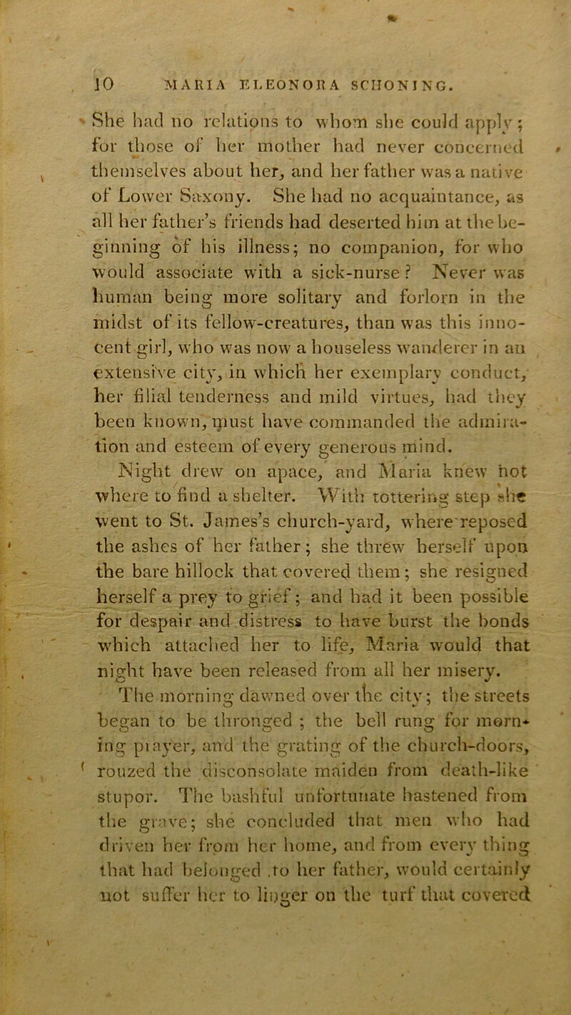 She liad no relations to whom she could apply; for those of her mother had never concerned themselves about her, and her father was a native of Lower Saxony. She had no acquaintance, as all her father’s friends had deserted him at thebe- ginning of his illness; no companion, for who would associate with a sick-nurse ? Never was human being more solitary and forlorn in the midst of its fellow^-creatures, than was this inno- cent girl, who was now a houseless wanrlerer in an extensive city, in which her exemplary conduct, her filial tenderness and mild virtues, had they been known, must have commanded the admira- tion and esteem of every generous mind. Night drew on apace, and Maria knew hot where to find a shelter. With tottering step she went to St. James’s church-yard, where reposed the ashes of her father; she threw herself upon the bare hillock that covered them; she resigned herself a prey to grief; and had it been possible for despair and distress to have burst the bonds which attached her to life, Maria would that niMit have been released from all her misery. The morning dawmed over the city; the streets began to be thronged ; the bell rung for morn- ing piayer, and the grating of the church-doors, rouzed the disconsolate maiden from death-like stupor. The bashful unfortunate hastened from the grave; she concluded that men who had driven her from her home, and from every thing that had belonged ,to her father, would certainly not suffer her to linger on the turf that covered